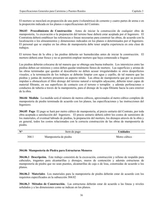 Especificaciones Generales para Carreteras y Puentes Rurales Capítulo 3
36
El mortero se mezclará en proporción de una parte (volumétrica) de cemento y cuatro partes de arena o en
la proporción indicada en los planos o especificaciones del Contrato.
304.03 Procedimiento de Construcción Antes de iniciar la construcción de cualquier obra de
mampostería, 1a excavación o la preparación del terreno base deberá estar aceptada por el Ingeniero. El
Contratista deberá establecer las referencias o líneas necesarias para construir las obras, de acuerdo con la
localización o los alineamientos y dimensiones indicados en los planos o determinados por el Ingeniero.
El personal que se emplee en las obras de mampostería debe tener amplia experiencia en esta clase de
trabajos.
El terreno base de la obra y las piedras deberán ser humedecidas antes de iniciar la construcción. El
mortero deberá estar fresco y no se permitirá emplear mortero que haya comenzado a fraguar.
Las piedras deberán colocarse de tal manera que se obtenga una buena trabazón. Los intersticios entre las
piedras deben ser mínimos y estos deben quedar totalmente llenos de mortero. Las superficies y aristas de
las obras terminadas que queden al descubierto no deben acusar irregularidades ni otros desperfectos
visuales; a la terminación de los trabajos se deberán limpiar con agua y cepillo, de tal manera que las
piedras y juntas de mortero presenten un aspecto nítido. Las obras de mampostería que por su posición
impidan u obstaculicen el libre drenaje del terreno natural o terraplén adyacente, deberán tener capas de
material filtrante, en sus superficies de contacto con el terreno o terraplén y además perforaciones o
conductos de tubería a través de la mampostería, para el drenaje de la capa filtrante hacia la cara exterior
de la obra.
304.04 Medida La medida será el número de metros cúbicos, aproximados al metro cúbico completo de
mampostería de piedra terminada de acuerdo con los planos, las especificaciones y las instrucciones del
Ingeniero.
304.05 Pago El pago se hará por metro cúbico de mampostería, al precio unitario del Contrato, por toda
obra aceptada a satisfacción del Ingeniero. El precio unitario deberá cubrir los costos de suministro de
los materiales, el eventual labrado de piedras, la preparación del mortero, los drenajes através de la obra y
en general, todos los costos relacionados con la correcta construcción de las obras de mampostería de
piedra.
N° Item de pago Unidades
304.1 Mampostería de piedra Metro cúbico
304.06 Mampostería de Piedra para Estructuras Menores
304.06.1 Descripción. Este trabajo consistirá de la excavación, construcción y relleno de respaldo para
cabezales, tragantes para alcantarillas y drenajes, muros de contención y además estructuras de
mampostería de piedra que no sean puentes, alcantarillas de caja o de losa, construidas de acuerdo a los
planos.
304.06.2 Materiales Los materiales para la mampostería de piedra deberán estar de acuerdo con los
requisitos especificados en la subsección 304.02
304.06.3 Métodos de Construcción. Las estructuras deberán estar de acuerdo a las líneas y niveles
señalados y a las dimensiones como se indican en los planos.
 