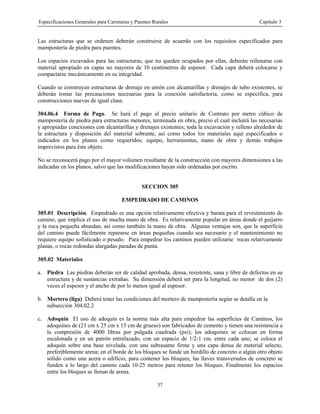 Especificaciones Generales para Carreteras y Puentes Rurales Capítulo 3
37
Las estructuras que se ordenen deberán construirse de acuerdo con los requisitos especificados para
mampostería de piedra para puentes.
Los espacios excavados para las estructuras, que no queden ocupados por ellas, deberán rellenarse con
material apropiado en capas no mayores de 10 centímetros de espesor. Cada capa deberá colocarse y
compactarse mecánicamente en su integridad.
Cuando se construyan estructuras de drenaje en unión con alcantarillas y drenajes de tubo existentes, se
deberán tomar las precauciones necesarias para la conexión satisfactoria, como se especifica, para
construcciones nuevas de igual clase.
304.06.4 Forma de Pago. Se hará el pago al precio unitario de Contrato por metro cúbico de
mampostería de piedra para estructuras menores, terminada en obra, precio el cual incluirá las necesarias
y apropiadas conexiones con alcantarillas y drenajes existentes; toda la excavación y relleno alrededor de
la estructura y disposición del material sobrante, así como todos los materiales aquí especificados o
indicados en los planos como requeridos; equipo, herramientas, mano de obra y demás trabajos
imprevistos para éste objeto.
No se reconocerá pago por el mayor volumen resultante de la construcción con mayores dimensiones a las
indicadas en los planos, salvo que las modificaciones hayan sido ordenadas por escrito.
SECCION 305
EMPEDRADO DE CAMINOS
305.01 Descripción. Empedrado es una opción relativamente efectiva y barata para el revestimiento de
camino, que implica el uso de mucha mano de obra. Es relativamente popular en áreas donde el guijarro
y la roca pequeña abundan, así como también la mano de obra. Algunas ventajas son, que la superficie
del camino puede fácilmente repararse en áreas pequeñas cuando sea necesario y el mantenimiento no
requiere equipo sofisticado o pesado. Para empedrar los caminos pueden utilizarse rocas relativamente
planas, o rocas redondas alargadas paradas de punta.
305.02 Materiales
a. Piedra Las piedras deberán ser de calidad aprobada, densa, resistente, sana y libre de defectos en su
estructura y de sustancias extrañas. Su dimensión deberá ser para la longitud, no menor de dos (2)
veces el espesor y el ancho de por lo menos igual al espesor.
b. Mortero (liga) Deberá tener las condiciones del mortero de mampostería según se detalla en la
subsección 304.02.2
c. Adoquín El uso de adoquín es la norma más alta para empedrar las superficies de Caminos, los
adoquines de (21 cm x 25 cm x 15 cm de grueso) son fabricados de cemento y tienen una resistencia a
la compresión de 4000 libras por pulgada cuadrada (psi); los adoquines se colocan en forma
escalonada y en un patrón entrelazado, con un espacio de 1/2-1 cm. entre cada uno; se coloca el
adoquín sobre una base nivelada, con una subrasante firme y una capa densa de material selecto,
preferiblemente arena; en el borde de los bloques se funde un bordillo de concreto o algún otro objeto
sólido como una acera o edificio, para contener los bloques; las llaves transversales de concreto se
funden a lo largo del camino cada 10-25 metros para retener los bloques. Finalmente los espacios
entre los bloques se llenan de arena.
 