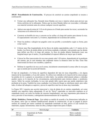 Especificaciones Generales para Carreteras y Puentes Rurales Capítulo 3
38
305.03 Procedimiento de Construcción. El proceso de construir un camino empedrado se resume a
continuación:
• Formar una subrasante lisa, llenando áreas blandas con roca o materia selecta para proveer una
forma uniforme de la subrasante. Nótese que las áreas blandas deben ser excavadas y rellenadas
con material resistente antes de colocar cualquier roca de superficie.
• Aplicar una capa de arena de 5-10 cm de gruesa en el fondo para asentar las rocas y acomodar las
variaciones en la altura de las rocas.
• Construir un bordillo de roca o concreto en las orillas a lo largo del camino para detener la roca.
El espaciamiento varia entre 3 y 6 metros, dependiendo de la anchura del camino.
• Poner las piedras o adoquín tan pegados como sea posible y acomodarlos según su forma, para
evitar vacíos.
• Colocar unas filas longitudinales de las llaves de piedra espaciándolas cada 1-1.5 metros de los
bordes. Las llaves de piedra deben ser de forma cuadrada o redonda y más grandes que las demás
para definir una fila a lo largo del camino. La llave de piedra debería idealmente tener una
longitud mayor que el ancho, y la profundidad (el espesor) debería ser mayor que el ancho.
• Colocar las filas transversales de roca mas grande cada 3-20 metros, dependiendo de la pendiente
del camino, por lo cual mientras más empinado menos la distancia entre las filas. Estas filas
transversales de llaves son variables y optativas.
• Rellenar la superficie de roca con la arena, inicialmente amontonando la arena sobre la roca para
que se asiente por la acción del tránsito.
El tipo de empedrado y la forma de superficie dependerá del tipo de rocas disponibles, y de alguna
manera de las necesidades y el uso del camino. Se utiliza roca redonda en la mayoría de los casos porque
las piedras de río o guijarro se encuentran en todos lados. Las piedras relativamente planas o redondas
pueden usarse en la mayoría de las circunstancias, particularmente para terrenos planos y pendientes
suaves. Sobre las cuestas inclinadas, la roca más grande debe usarse para que pueda empotrarse más
profunda en la arena. También las rocas cuadradas o en forma de bloque se entrelazan mejor, pero sobre
todo, el enlace del adoquín es superior y provee la superficie más lisa en áreas muy transitadas.
La Figura 305.1 muestra una sección transversal y vista de planta de un camino empedrado, así como
también una superficie típica adoquinada. El uso de "llaves" espaciadas en intervalos regulares en el
empedrado (roca), así como los bordes de concreto longitudinales, son muy importantes para detener la
roca y prevenir el movimiento y subsiguiente desmoronamiento de la superficie.
305.04 Medición y Forma de Pago. Este trabajo se medirá de acuerdo a las dimensiones indicadas en
los planos, salvo que se ordenen modificaciones durante la construcción, el que se pagará al precio
unitario de contrato por metro cuadrado de empedrado terminado en obra, precio el cual incluirá los
materiales, equipo, herramientas, mano de obra y trabajos imprevistos para el objeto.
N° Item de pago Unidades
305 (1) Empedrado de Piedra Metro cuadrado
305 (2) Adoquín Metro cuadrado
 