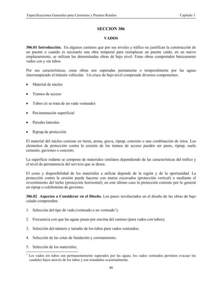 Especificaciones Generales para Carreteras y Puentes Rurales Capítulo 3
40
SECCION 306
VADOS
306.01 Introducción. En algunos caminos que por sus niveles y tráfico no justifican la construcción de
un puente o cuando es necesario una obra temporal para reemplazar un puente caído, en un nuevo
emplazamiento, se utilizan las denominadas obras de bajo nivel. Estas obras comprenden básicamente
vados con y sin tubos.
Por sus características, estas obras son superadas permanente o temporalmente por las aguas
interrumpiendo el tránsito vehícular. Un cruce de bajo nivel comprende diversos componentes:
• Material de núcleo
• Tramos de acceso
• Tubos (si se trata de un vado venteado)
• Pavimentación superficial
• Paredes laterales
• Riprap de protección
El material del núcleo consiste en tierra, arena, grava, riprap, concreto o una combinación de éstos. Los
elementos de protección contra la erosión de los tramos de acceso pueden ser pasto, riprap, suelo
cemento, gaviones o concreto.
La superficie rodante se compone de materiales similares dependiendo de las características del tráfico y
el nivel de permanencia del servicio que se desea.
El costo y disponibilidad de los materiales a utilizar depende de la región y de la oportunidad. La
protección contra la erosión puede hacerse con muros excavados (protección vertical) o mediante el
revestimiento del lecho (protección horizontal); en este último caso la protección consiste por lo general
en riprap o colchonetas de gaviones.
306.02 Aspectos a Considerar en el Diseño. Los pasos involucrados en el diseño de las obras de bajo
calado comprenden:
1. Selección del tipo de vado (venteado o no venteado1
);
2. Frecuencia con que las aguas pasan por encima del camino (para vados con tubos);
3. Selección del número y tamaño de los tubos para vados venteados;
4. Selección de las cotas de fundación y coronamiento;
5. Selección de los materiales;
1
Los vados sin tubos son permanentemente superados por las aguas; los vados venteados permiten evacuar los
caudales bajos através de los tubos y son inundados ocasionalmente.
 