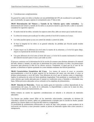 Especificaciones Generales para Carreteras y Puentes Rurales Capítulo 3
41
6. Consideraciones complementarias;
En general los vados con tubos se diseñan con una probabilidad del 10% de excedencia lo cual significa
que, en promedio, las aguas superan el coronamiento unos 37 días al año.
306.03 Determinación del Número y Tamaño de las Tuberías (para vados venteados). La
determinación del número y tamaño de los tubos es un proceso iterativo; para llevarlo a cabo es necesario
considerar los siguientes aspectos:
• El ancho total de los tubos, incluidos los espacios entre ellos, debe ser menor que el ancho del cauce;
• La altura de remanso provocada por los tubos controla el nivel de la rasante en el cruce;
• Los tubos pueden operar ya sea con control de entrada o control de salida.
• Si bien la longitud de los tubos es en general reducida, las pérdidas por fricción puede resultar
considerables;
• Cuanto mayor sea la diferencia de nivel entre la rasante de la estructura y el nivel de aguas abajo,
mayor es el potencial de erosión de la misma;
• Una gran diferencia de nivel entre el lecho del cauce y el nivel de la rasante incrementa el volumen
del material necesario para el cruce y por ende su costo.
El proceso comienza con la determinación de los niveles de remanso para distintas alternativa de material
del tubo, número y tamaño; en cada caso se determinan los costos asociados a la obra y las protecciones
necesarias para preservar la obra de los efectos erosivos. Finalmente, al igual que en el caso de los
puentes, se determina el óptimo ajustando los costos hallados mediante una función parabólica.
306.04 Características Geométricas del Cruce. Los tramos de acceso al cruce se encuentra
aproximadamente a nivel de la parte superior de las barrancas del cauce; por otra parte, el cruce se
produce prácticamente a nivel del lecho. Esta diferencia de nivel, que en muchos casos es importante,
implica la realización de cortes de fuerte pendiente longitudinal. Esta pendiente es usualmente del 12%
como máximo que resulta adecuada para el manejo en condiciones secas y húmedas a velocidades muy
bajas. Deben proveerse adecuadas curvas verticales en los empalmes de alineamientos.
306.05 Selección de Materiales. Existe una amplia gama de materiales a utilizar dependiendo de las
características del cauce, los suelos de la subrasante, la disponibilidad y costos de la mano de obra,
necesidades en materia de mantenimiento, etc.
Deben tomarse en cuenta las siguientes consideraciones en relación a la selección de materiales
adecuados:
Las fuerzas que puedan causar fallas en los materiales seleccionados, expresadas en términos de
velocidad o tensión de arrastre, deben ser cuidadosamente evaluadas para la crecida de diseño; pueden
aplicarse los criterios dados en la Sección 605 relativos a empedrados.
La posibilidad de asentamientos diferenciales en suelos de bajo valor portante o como producto de la
socavación son factores a tener presentes cuando se piensa en materiales rígidos tales como concreto o
mampostería.
 