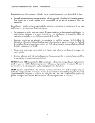 Especificaciones Generales para Carreteras y Puentes Rurales Capítulo 3
42
Los siguientes materiales pueden ser utilizados parcial a predominantemente en el desarrollo de la obra:
• Enrocado en cualquiera de sus tres variantes: volcado, colocado o ligado con lechada de cemento.
Este último, por su relativa rigidez no es recomendable ya que es más propenso a fallar por
socavación.
La graduación y tamaño son factores primordiales; asimismo es importante la consideración de una capa
de filtro entre el revestimiento y el suelo subyacente.
• Suelo cemento: se utiliza como una variante del riprap cuando no se dispone de piedra de tamaño y/o
características adecuadas a un costo competitivo. Las condiciones de colocación deben ser
especialmente cuidadas en especial la compactación de la mezcla.
• Gaviones: constituyen una alternativa recomendable por múltiples razones; (i) flexibilidad, (ii)
facilidad de colocación; (iii) posibilidad de desarrollar una cubierta vegetal protectora; (iv) facilidad
de reemplazo. Sus principales inconvenientes son el elevado costo de las canastas y la disponibilidad
de piedra adecuada para el llenado.
• Mampostería: su principal inconveniente es la rigidez; suele utilizarse muy frecuentemente para los
muros laterales
• Concreto reforzado: es la más elaborada y costosa forma de protección; es asimismo la más durable y
la que requiere menor costo de mantenimiento.
306.06 Selección del Emplazamiento. El proyectista debe seleccionar, en lo posible, un emplazamiento
donde el lecho sea estable. Toda vez que existan evidencias de degradación o colmatación del cauce o
movimientos de las márgenes, deben analizarse emplazamientos alternativos.
306.07 Aspectos Constructivos. No existe un esquema constructivo único dado el amplio rango de
materiales y emplazamientos posibles; no obstante, la experiencia ha demostrado que algunos funcionan
aceptablemente en la mayoría de los casos. En las figuras 306.1 a la 306.7 se presentan esquemas que
pueden ser adaptados sin mayores dificultades a las condiciones particulares de cada caso.
 