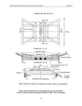 Especificaciones Generales para Carreteras y Puentes Rurales Capítulo 3
48
Figura 306.6 Sección típica de vado mejorado de concreto con tubería
(Fuente: Caminos Rurales con Impacto Mínimo, USAID – DGC Guatemala)
 