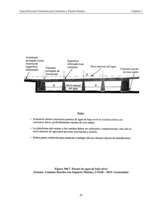 Especificaciones Generales para Carreteras y Puentes Rurales Capítulo 3
49
Figura 306.7 Puente de agua de bajo nivel
(Fuente: Caminos Rurales con Impacto Mínimo, USAID – DGC Guatemala)
 