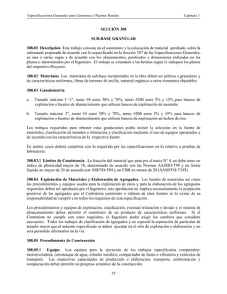 Especificaciones Generales para Carreteras y Puentes Rurales Capítulo 3
53
SECCIÓN 308
SUB-BASE GRANULAR
308.01 Descripción Este trabajo consiste en el suministro y la colocación de material aprobado, sobre la
subrasante preparada de acuerdo con lo especificado en la Sección 307 de las Especificaciones Generales,
en una o varias capas y de acuerdo con los alineamientos, pendientes y dimensiones indicadas en los
planos o determinados por el Ingeniero. El trabajo se extenderá a las bermas según lo indiquen los planos
del respectivo Proyecto.
308.02 Materiales Los materiales de sub-base incorporados en la obra deben ser pétreos o granulares y
de características uniformes, libres de terrones de arcilla, material orgánico u otros elementos objetables.
308.03 Ganulometría
a. Tamaño máximo 1 ½”, tamiz #4 entre 30% y 70%, tamiz #200 entre 5% y 15% para bancos de
explotación o fuentes de abastecimiento que utilicen bancos de explotación de montaña.
b. Tamaño máximo 3”, tamiz #4 entre 30% y 70%, tamiz #200 entre 5% y 15% para bancos de
explotación o fuentes de abastecimiento que utilicen bancos de explotación en lechos de ríos.
Los trabajos requeridos para obtener estas gradaciones podrá incluir la selección en la fuente de
materiales, clasificación de tamaños o trituración y clasificación mediante el uso de equipos apropiados y
de acuerdo con las características de la respectiva fuente.
En ambos casos deberá cumplirse con lo requerido por las especificaciones en lo relativo a pruebas de
laboratorio.
308.03.1 Límites de Consistencia. La fracción del material que pasa por el tamiz N° 4, no debe tener un
índice de plasticidad mayor de 10, determinado de acuerdo con las Normas AASHO-T90 y un limite
líquido no mayor de 30 de acuerdo con ASHTO-T89 y un CBR no menor de 20 (AASHYO-T193).
308.04 Explotación de Materiales y Elaboración de Agregados. Las fuentes de materiales así como
los procedimientos y equipos usados para la explotación de estos y para la elaboración de los agregados
requeridos deben ser aprobados por el Ingeniero, esta aprobación no implica necesariamente la aceptación
posterior de los agregados que el Contratista suministre o elabora de tales fuentes ni lo exime de su
responsabilidad de cumplir con todos los requisitos de esta especificación.
Los procedimientos y equipos de explotación, clasificación, eventual trituración o lavado y el sistema de
almacenamiento deben permitir el suministro de un producto de características uniformes. Si el
Contratista no cumple con estos requisitos, el Ingeniero podrá exigir los cambios que considere
necesarios. Todos los trabajos de clasificación de agregados y en especial la separación de partículas de
tamaño mayor que el máximo especificado se deben ejecutar en el sitio de explotación o elaboración y no
será permitido efectuarlos en la vía.
308.05 Procedimiento de Construcción
308.05.1 Equipo Los equipos para la ejecución de los trabajos especificados comprenden:
motoniveladora, carrotanque de agua, cilindro metálico, compactador de llanta o vibratorio y vehículos de
transporte. Las respectivas capacidades de producción o elaboración, transporte, conformación y
compactación deben permitir un progreso armónico de la construcción.
 