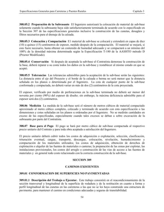 Especificaciones Generales para Carreteras y Puentes Rurales Capítulo 3
54
308.05.2 Preparación de la Subrasante El Ingeniero autorizará la colocación de material de sub-base
solamente cuando la subrasante haya sido satisfactoriamente terminada de acuerdo con lo especificado en
la Sección 307 de las especificaciones generales inclusive la construcción de las cunetas, desagües y
filtros necesarios para el drenaje de la calzada.
308.05.3 Colocación y Compactación E1 material de sub-base se colocará y extenderá en capas de diez
(10) a quince (15) centímetros de espesor, medido después de la compactación. El material se mojará, si
esto fuere necesario, hasta obtener un contenido de humedad adecuado y se compactará a un mínimo del
100% de la densidad máxima determinada según la Especificación T-180 de la AASHTO método D
(Proctor Modificado).
308.05.4 Conservación Si después de aceptada la sub-base el Contratista demorase la construcción de
la base, deberá reparar a su costa todos los daños en la sub-base y restablecer al mismo estado en que se
aceptó.
308.05.5 Tolerancias Las tolerancias admisibles para la aceptación de la sub-base serán las siguientes:
La distancia entre el eje del Proyecto y el borde de la calzada o berma no será menor que la distancia
señalada en los planos o determinada por el Ingeniero. La cota de cualquier punto de la sub-base
conformada y compactada, no deberá variar en más de dos (2) centímetros de la cota proyectada.
El espesor, verificado por medio de perforaciones en la sub-base terminada no deberá ser menor del
noventa por ciento (90%) del espesor de diseño; sin embargo, la máxima deficiencia admisible para el
espesor será dos (2) centímetros.
308.06 Medición La medida de la sub-base será el número de metros cúbicos de material compactado
aproximado al metro cúbico completo, colocado y terminado de acuerdo con esta especificación o las
dimensiones y cotas señaladas en los planos u ordenadas por el Ingeniero. No se medirán cantidades en
exceso de las especificadas, especialmente cuando tales excesos se deban a sobre excavación de la
subrasante por parte del Contratista.
308.07 Base para el Pago El pago se hará por metro cúbico de sub-base compactada al respectivo
precio unitario del Contrato y para toda obra aceptada a satisfacción del Ingeniero.
El precio unitario deberá cubrir todos los costos de adquisición o explotación, selección, clasificación,
trituración eventual, cargue, transporte, descargue, colocación, nivelación, humedecimiento y
compactación de los materiales utilizados; los costos de adquisición, obtención de derechos de
explotación o alquiler de las fuentes de materiales o canteras; la preparación de las zonas por explotar, las
instalaciones provisionales, los costos del arreglo o construcción de las vías de acceso a las fuentes de
materiales y en general todo costo relacionado con la correcta construcción de la sub-base.
SECCION 309
CAMINOS EXISTENTES
309.01 CONFORMACION DE SUPERFICIES NO PAVIMENTADAS
309.01.1 Descripción del Trabajo a Ejecutar. Este trabajo consistirá en el reacondicionamiento de la
sección transversal y longitudinal de la superficie de rodadura y de la restitución en cuanto a forma y
perfil longitudinal de las cunetas en las carreteras a las que no se les haya construido una estructura de
pavimento, para mantener el camino en condiciones adecuadas y seguras de transitabilidad.
 