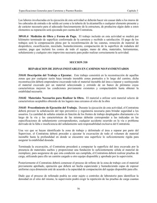 Especificaciones Generales para Carreteras y Puentes Rurales Capítulo 3
56
Las labores involucradas en la ejecución de esta actividad se deberán hacer sin causar daño a los muros de
los cabezales de entrada o de salida así como a la tubería de la alcantarilla o cualquier elemento presente y
de carácter necesario para el adecuado funcionamiento de la estructura, de producirse algún daño a estos
elementos su reparación será ejecutada por cuenta del Contratista.
309.01.4 Medición de Obra y Forma de Pago. El trabajo incluido en esta actividad se medirá por
kilómetro terminado de superficie conformada de la carretera y recibido a satisfacción. El pago de los
trabajos será la compensación plena por la reconformación de las cunetas, remoción de material de
desperdicio, escarificación, mezclado, humedecimiento, compactación de la superficie de rodadura del
camino, pago que incluirá los costos de todo el equipo, mano de obra, materiales, herramientas,
señalamiento y cualquier otro imprevisto necesario para poder realizar correctamente la actividad.
SECCION 310
REPARACION DE ZONAS INESTABLES EN CAMINOS NO PAVIMENTADOS
310.01 Descripción del Trabajo a Ejecutar. Este trabajo consistirá en la reconstrucción de aquellas
zonas que por cualquier razón haya tornado inestable zonas puntuales a lo largo del camino, dicha
reconstrucción deberá emprenderse excavando todo el material inestable del área a reparar y sustituyendo
el material excavado por un material seleccionado y extraído de un banco de préstamo cuyas
características mejoren las condiciones previamente existentes y compactándolo hasta obtener la
estabilidad necesaria.
310.02 Materiales Necesarios para Realizar la Obra. El material a utilizar será material selecto de
características aceptables obtenido de los lugares mas cercanos al sitio de la obra
310.03 Procedimiento de Ejecución del Trabajo. Durante la ejecución de esta actividad, el Contratista
deberá proveer la señalización del tipo preventivo y regulatoria necesaria para brindar seguridad a los
usuarios. La cantidad de señales estarán en función de los frentes de trabajo desplegados diariamente a lo
largo de la vía y las características de las mismas deberán corresponder a las indicadas en las
especificaciones de señalamiento correspondientes, cualquier accidente ocurrido en la vía o problema
derivado de la falta o insuficiencia del señalamiento será responsabilidad exclusiva del Contratista.
Una vez que se hayan identificado la zona de trabajo y delimitado el área a reparar por parte del
Supervisor, el Contratista deberá proceder a ejecutar la excavación de todo el volumen de material
inestable hasta la profundidad en donde se encuentre una superficie lo suficientemente rígida para
asegurar la estabilidad deseada.
Terminada la excavación, el Contratista procederá a compactar la superficie del área excavada por la
presencia de materiales sueltos y proporcionar una fundación lo suficientemente sólida al material de
reemplazo; para asegurarse de que esta condición sea cumplida, el Contratista deberá realizar pruebas de
carga, utilizando para ello un camión cargado u otro equipo disponible y aprobado por la supervisión.
Posteriormente el Contratista deberá comenzar el proceso de relleno de la zona de trabajo con el material
previamente aprobado, operación que deberá ser hecha esparciendo y humedeciendo capas de espesor
uniforme cuya dimensión esté de acuerdo a la capacidad de compactación del equipo disponible para ello.
Dado que el proceso de rellenado podría no estar sujeto a controles de laboratorio para identificar la
densidad en el sitio del mismo, la supervisión podrá exigir la repetición de las pruebas de carga cuantas
 