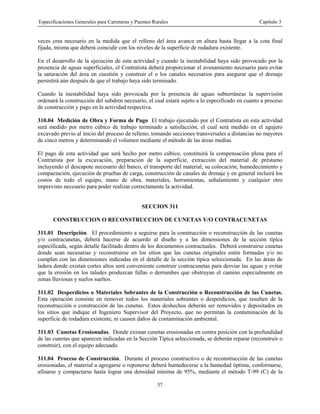 Especificaciones Generales para Carreteras y Puentes Rurales Capítulo 3
57
veces crea necesario en la medida que el relleno del área avance en altura hasta llegar a la cota final
fijada, misma que deberá coincidir con los niveles de la superficie de rodadura existente.
En el desarrollo de la ejecución de esta actividad y cuando la inestabilidad haya sido provocado por la
presencia de aguas superficiales, el Contratista deberá proporcionar el avenamiento necesario para evitar
la saturación del área en cuestión y construir el o los canales necesarios para asegurar que el drenaje
persistirá aún después de que el trabajo haya sido terminado.
Cuando la inestabilidad haya sido provocada por la presencia de aguas subterráneas la supervisión
ordenará la construcción del subdren necesario, el cual estará sujeto a lo especificado en cuanto a proceso
de construcción y pago en la actividad respectiva.
310.04 Medición de Obra y Forma de Pago El trabajo ejecutado por el Contratista en esta actividad
será medido por metro cúbico de trabajo terminado a satisfacción, el cual será medido en el agujero
excavado previo al inicio del proceso de relleno, tomando secciones transversales a distancias no mayores
de cinco metros y determinando el volumen mediante el método de las áreas medias.
El pago de esta actividad que será hecho por metro cúbico, constituirá la compensación plena para el
Contratista por la excavación, preparación de la superficie, extracción del material de préstamo
incluyendo el descapote necesario del banco, el transporte del material, su colocación, humedecimiento y
compactación, ejecución de pruebas de carga, construcción de canales de drenaje y en general incluirá los
costos de todo el equipo, mano de obra, materiales, herramientas, señalamiento y cualquier otro
imprevisto necesario para poder realizar correctamente la actividad.
SECCION 311
CONSTRUCCION O RECONSTRUCCION DE CUNETAS Y/O CONTRACUNETAS
311.01 Descripción. El procedimiento a seguirse para la construcción o reconstrucción de las cunetas
y/o contracunetas, deberá hacerse de acuerdo al diseño y a las dimensiones de la sección típica
especificada, según detalle facilitado dentro de los documentos contractuales. Deberá construirse cunetas
donde sean necesarias y reconstruirse en los sitios que las cunetas originales estén formadas y/o no
cumplan con las dimensiones indicadas en el detalle de la sección típica seleccionada. En las áreas de
ladera donde existan cortes altos será conveniente construir contracunetas para desviar las aguas y evitar
que la erosión en los taludes produzcan fallas o derrumbes que obstruyan el camino especialmente en
zonas lluviosas y suelos sueltos.
311.02 Desperdicios o Materiales Sobrantes de la Construcción o Reconstrucción de las Cunetas.
Esta operación consiste en remover todos los materiales sobrantes o desperdicios, que resulten de la
reconstrucción o construcción de las cunetas. Estos deshechos deberán ser removidos y depositados en
los sitios que indique el Ingeniero Supervisor del Proyecto, que no permitan la contaminación de la
superficie de rodadura existente, ni causen daños de contaminación ambiental.
311.03 Cunetas Erosionadas. Donde existan cunetas erosionadas en contra posición con la profundidad
de las cunetas que aparecen indicadas en la Sección Típica seleccionada, se deberán reparar (reconstruir o
construir), con el equipo adecuado.
311.04 Proceso de Construcción. Durante el proceso constructivo o de reconstrucción de las cunetas
erosionadas, el material a agregarse o reponerse deberá humedecerse a la humedad óptima, conformarse,
afinarse y compactarse hasta lograr una densidad mínima de 95%, mediante el método T-99 (C) de la
 
