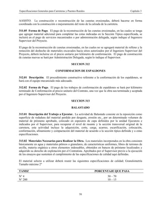 Especificaciones Generales para Carreteras y Puentes Rurales Capítulo 3
58
AASHTO. La construcción o reconstrucción de las cunetas erosionadas, deberá hacerse en forma
coordinada con la construcción o mejoramiento del resto de la calzada de la carretera.
311.05 Forma de Pago. El pago de la reconstrucción de las cunetas erosionadas, en las cuales se tenga
que agregar material adicional para completar las cotas indicadas en la Sección Típica especificada, se
incluirá en el pago de servicios mecanizados o por administración delegada, según indique el Ingeniero
Supervisor del Proyecto.
El pago de la reconstrucción de cunetas erosionadas, en las cuales no se agregará material de relleno y la
remoción del deshecho de materiales excavados hacia sitios autorizados por el Ingeniero Supervisor del
Proyecto, deberá incluirse en el precio unitario por kilómetro de conformación. El pago de construcción
de cunetas nuevas se hará por Administración Delegada, según lo indique el Supervisor.
SECCION 312
CONFORMACION DE ESPALDONES
312.01 Descripción. El procedimiento constructivo referente a la conformación de los espaldones, se
hará con el equipo mecanizado más adecuado.
312.02 Forma de Pago. El pago de los trabajos de conformación de espaldones se hará por kilómetro
terminado de Conformación al precio unitario del Contrato, una vez que la obra sea terminada y aceptada
por el Ingeniero Supervisor del Proyecto.
SECCION 313
BALASTADO
313.01 Descripción del Trabajo a Ejecutar. La actividad de Balastado consiste en la reposición como
superficie de rodadura del material perdido por desgaste, erosión etc., por un determinado volumen de
material de préstamo aprobado, colocado en espesores de capa definidos por la unidad Ejecutora e
indicados por el Supervisor, para recuperar el nivel de rasante y la sección transversal original de la
carretera, esta actividad incluye la adquisición, corte, carga, acarreo, escarificación, colocación,
conformación, afinamiento y compactación del material de acuerdo a la sección típica definida y a estas
especificaciones.
313.02 Materiales Necesarios para Realizar la Obra. Los materiales incorporados en la obra consisten
básicamente en agua y materiales pétreos o granulares, de características uniformes, libres de terrones de
arcilla, materia orgánica u otros elementos indeseables, obtenidos en bancos de préstamo localizados y
adquirido su derecho de explotación por el Contratista. Aprobados por el Supervisor previo a la ejecución
de los ensayos que sustenten el cumplimiento de las especificaciones de calidad aquí definidas.
El material selecto a utilizar deberá reunir las siguientes especificaciones de calidad; Granulometría
Tamaño máximo 2"
TAMIZ PORCENTAJE QUE PASA
N° 4 30 – 70
N° 200 10 – 15
 