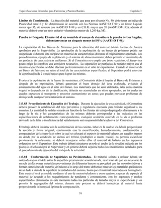 Especificaciones Generales para Carreteras y Puentes Rurales Capítulo 3
59
Límites de Consistencia. La fracción del material que pasa por el tamiz No. 40, debe tener un índice de
Plasticidad entre 6 y 12, determinado de acuerdo con las Normas AASTHO T-90 y un límite Líquido
menor que 35, de acuerdo con AASTHO T-89 y un C.B.R. mayor que 20 (AASTHOT-193); además el
material deberá tener un peso unitario volumétrico mayor de 1,200 kg./M3.
Prueba de Desgaste: El material al ser sometido al ensayo de abrasión en la prueba de Los Angeles,
deberá presentar un desgaste menor del 50% (AASTHO T-96).
La explotación de los Bancos de Préstamo para la obtención del material deberá hacerse de fuentes
aprobados por la Supervisión. La aprobación de la explotación de un banco de préstamo podría ser
suspendida si durante esta surgiese un material de características distintas al originalmente aprobado. Los
procedimientos, equipos de explotación y el sistema de almacenamiento; deben permitir el suministro de
un producto de características uniformes. Si el Contratista no cumple con éstos requisitos, el Supervisor
podrá exigir los cambios que considere necesarios. La separación de partículas de tamaño mayor que el
máximo especificado, se debe efectuar preferentemente en el sitio de explotación. Cuando el material de
un Banco de Préstamo no reúna el total de las características especificadas, el Supervisor podrá autorizar
la combinación de 2 o más bancos para lograr las mismas.
Previo a la explotación de la fuente de suministro, el Contratista deberá limpiar el Banco de Préstamo y
después de su explotación, deberá garantizar el buen drenaje del área explotada, evitando el
estancamiento del agua en el sitio del Banco. Los materiales que no sean utilizados, tales como materia
vegetal o desperdicios de la clasificación, deberán ser acumuladas en sitios apropiados, en los cuales no
queden expuestos al transporte y posterior asentamiento en zonas que puedan provocar problemas de
drenaje o de cualquier otra naturaleza al camino.
313.03 Procedimiento de Ejecución del Trabajo. Durante la ejecución de esta actividad, el Contratista
deberá proveer la señalización del tipo preventivo y regulatoria necesaria para brindar seguridad a los
usuarios. La cantidad de señales estarán en función de los frentes de trabajo desplegados diariamente a lo
largo de la vía y las características de las mismas deberán corresponder a las indicadas en las
especificaciones de señalamiento correspondientes, cualquier accidente ocurrido en la vía o problema
derivado de la falta o insuficiencia del señalamiento será responsabilidad exclusiva del Contratista.
El trabajo deberá iniciarse con la conformación de las cunetas, labor en la cual se les deberá proporcionar
la sección y forma original, continuando con la escarificación, humedecimiento, conformación y
compactación de la superficie sobre la cual se colocará el espesor de material selecto, en aquellos tramos
en donde por la condición de dureza del terreno (pedraplén o manto rocoso) no permita escarificar
previamente la subrasante, se deberá incorporar sobre ellas el material de balasto en los espesores
ordenados por el Supervisor. Este trabajo deberá ejecutarse en todo el ancho de la sección indicada en los
planos o el señalado por el Supervisor y en general deberá seguirse todos los lineamientos señalados para
el procedimiento de ejecución del trabajo de la actividad
313.04 Conformación de Superficies no Pavimentadas. El material selecto a utilizar deberá ser
colocado esparciéndolo sobre la superficie previamente acondicionada, en el caso de que sea necesario la
mezcla de dos o mas materiales provenientes de diferentes bancos se procederá con las motoniveladoras a
formar camellones de material de balasto a lo largo del tramo debiendo mezclar los materiales pasándolos
de un lado a otro de la superficie de rodadura del camino, hasta que el material mezclado sea homogéneo.
Este material será extendido mediante el uso de motoniveladoras u otros equipos, capaces de esparcir el
material de acuerdo a los requerimientos de pendiente y coronamiento, con los espesores y anchos
especificados eliminando en este momento todas las partículas de tamaño mayor al especificado y sin
permitir la segregación del mismo, durante este proceso se deberá humedecer el material hasta
proporcionarle la humedad óptima de compactación.
 