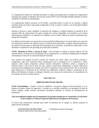 Especificaciones Generales para Carreteras y Puentes Rurales Capítulo 3
60
La compactación deberá ser realizada utilizando el equipo que proporcione la energía de compactación
necesaria que asegure la obtención del cien por ciento (100 %) de la densidad medida mediante el ensayo
AASHTO T-180 (Proctor Modificado).
La compactación deberá comenzar en los bordes, avanzando hacia el centro de la carretera y deberá
continuar hasta que toda la capa quede compactada en todo su ancho y espesor, con la densidad señalada
anteriormente.
Durante el proceso y hasta completar la superficie de rodadura, se deberá mantener la superficie de la
carretera libre de estancamiento de agua. Cuando por razones imputables al Contratista, se le causen
deformaciones indebidas a la superficie de rodadura, esta se deberá reparar de manera satisfactoria por
cuenta del Contratista.
Las labores involucradas en la ejecución de esta actividad se deberán hacer sin causar daño a los muros de
los cabezales de entrada o de salida así como a la tubería de la alcantarilla o cualquier elemento presente y
de carácter necesario para el adecuado funcionamiento de la estructura, de producirse algún daño a estos
elementos su reparación será ejecutada por cuenta del Contratista.
313.05 Medición de Obra y Forma de Pago. Esta actividad se medirá en metros cúbicos (m3
) de
material selecto colocado en la obra después de su compactación y se calculará multiplicando la longitud
construida por el área de la sección del material colocada.
Este material será pagado al precio Unitario de Contrato por metro cúbico de material colocado y
compactado, pago que constituirá plena compensación por la preparación de la superficie a tratar,
adquirir, cortar, cargar, transportar, colocar, mezclar, humedecer, conformar, afinar y compactar el
material selecto y por toda la mano de obra, equipo, herramientas señalamiento y demás imprevistos
necesarios para completar éste concepto, tal como se especifica en ésta especificación. No se reconocerá
pago alguno por la obtención de los derechos de explotación, limpieza, chapeo y destronque de los
Bancos de Préstamo de donde se obtenga el material, así como por la construcción y/o mejoramiento de
los caminos de acceso a dichos bancos.
SECCION 314
ARRENDAMIENTO DE EQUIPO
314.01 Generalidades. Cuando se trata de rehabilitar o reconstruir algunos Caminos Rurales y no se
dispone de planos finales de ingeniería, o cuando no es posible cuantificar las cantidades de obra de
ciertos trabajos, podría resultar conveniente ejecutarlos mediante el sistema de arrendamiento de
maquinaria.
Este procedimiento implica que la maquinaria será proporcionada por el Contratista y la ejecución
de los trabajos se realizará según las indicaciones del Ingeniero de Proyecto.
La forma más comúnmente utilizada para medir la eficiencia de un equipo, se obtiene mediante la
aplicación de la formula:
Costo por Hora mas bajo posible
Productividad por hora mas alta posible
= Rendimiento optimo del equipo
 