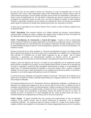 Especificaciones Generales para Carreteras y Puentes Rurales Capítulo 3
61
El costo por hora de una unidad lo forman dos elementos; el costo de propiedad más el costo de
Operación. Estos costos varían ampliamente porque están influenciados por muchos factores entre los
cuales podemos mencionar: el tipo de trabajo ejecutado, precios locales de combustibles y lubricantes, in-
tereses, costos de mobilizaci6n, etc. Por esta razón es importante que antes de comenzar el proyecto, se
investiguen las condiciones locales de cada zona y las tasas de alquiler de equipo en obras similares.
También es importante considerar, que los patrones de comparación varían y lo que para un propietario
puede significar condiciones de trabajo duras, pueden parecer para otro, promedias o normales.
A menos que se especifique de otro modo el término "hora" cuando se utilice el Manual, significa horas
de operación Reloj.
314.02 Descripción. Este concepto consiste en el trabajo realizado por tractores, motoniveladoras,
retroexcavadora, camiones de volteo o cualquier otro equipo en base a alquiler por hora, de acuerdo con
las indicaciones que el Ingeniero de Proyecto le ordene al Contratista.
314.03 Procedimiento de Construcción y Control del Equipo. Cuando se licite un determinado
número de hora de trabajo de un equipo especificado, el Contratista se compromete a poner a disposición
de la Unidad Ejecutora en el sitio del proyecto una unidad en condiciones normales de operación y asume
la responsabilidad, del pago de todos los costos de propiedad y operaci6n, así como los del operador y sus
beneficios sociales.
Durante la ejecución de las, obras, mediante el sistema de arrendamiento de equipo, los trabajos estarán
bajo la dirección del Ingeniero de Proyecto quien será el responsable de la calidad y de la cantidad de la
obra realizada. El Contratista por su parte deberá asegurarse de que su equipo está en buenas
condiciones y garantizará; ese funcionamiento mediante un eficiente servicio de operación y
mantenimiento que será efectuado en forma permanente o periódicamente según las necesidades.
Cuando a juicio del Ingeniero de Proyecto, la Unidad no está cumpliendo con un rendimiento normal,
podrá solicitar el reemplazo de tal equipo, así como también podrá solicitar el cambio de un operador que
no tenga la capacidad y experiencia para desempeñar eficientemente el trabajo a él encomendado. En
ambos casos, el Contratista procederá de inmediato a enviar otra unidad o bien a sustituir el operador
señalado. En caso de que la orden del Ingeniero no sea atendida con prontitud razonable, se procederá a
suspender el uso de dicho equipo notificando por escrito al Contratista.
El control de las horas trabajadas será realizado mediante la lectura del "horómetro" de la unidad y por el
reporte de un Tomador de Tiempo, nombrado especialmente por el Ingeniero para llevar el registro de las
horas-máquinas trabajadas.
El Contratista deberá tener dos (2). "Horómetros eléctricos" debidamente calibrados y certificados por el
fabricante, por unidad, para asegurarse de que en caso de falla de uno de ellos, se dispone de otro de
reemplazo, que permitirá el control en forma permanente. Cuándo se produzca la falla de un horómetro y
no se haya podido detectarlo a su debido tiempo, el número de horas se computará en base al informe del
tomador de tiempo, pero limitándolas al equivalente máximo del número de horas de un turno. Se
entiende por turno, un máximo de 12 horas trabajadas por día. Antes de poder iniciar otro turno, el
horómetro deberá ser reemplazado por uno bueno, previo al inicio de operación.
314.04 Equipo. El equipo arrendado bajo este concepto será proporcionado en base de operación
completa, ser de modelo reciente, estar en buenas condiciones de operación y con un operador
competente calificado. Los escapes de todos los motores, excepto los escapes de los motores turbo -
cargados, deberán estar equipados con eliminadores de chispas (apagachispas) para prevenir la expulsión
 