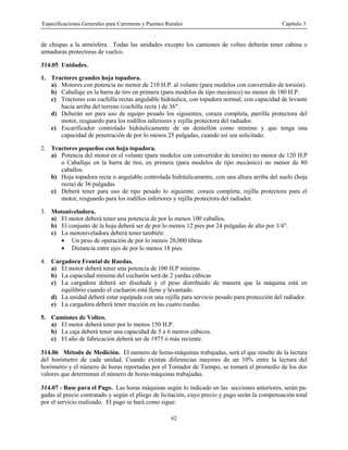 Especificaciones Generales para Carreteras y Puentes Rurales Capítulo 3
62
de chispas a la atmósfera. Todas las unidades excepto los camiones de volteo deberán tener cabina o
armaduras protectoras de vuelco.
314.05 Unidades.
1. Tractores grandes hoja topadora.
a) Motores con potencia no menor de 210 H.P. al volante (para modelos con convertidor de torsión).
b) Caballaje en la barra de tiro en primera (para modelos de tipo mecánico) no menor de 180 H.P.
c) Tractores con cuchilla rectas angulable hidráulica, con topadora normal, con capacidad de levante
hacia arriba del terreno (cuchilla recta ) de 36".
d) Deberán ser para uso de equipo pesado los siguientes, coraza completa, parrilla protectora del
motor, resguardo para los rodillos inferiores y rejilla protectora del radiador.
e) Escarificador controlado hidráulicamente de un dentellón como mínimo y que tenga una
capacidad de penetración de por lo menos 25 pulgadas, cuando así sea solicitado.
2. Tractores pequeños con hoja topadora.
a) Potencia del motor en el volante (para modelos con convertidor de torsión) no menor de 120 H.P
o Caballaje en la barra de tiro, en primera (para modelos de tipo mecánico) no menor de 80
caballos.
b) Hoja topadora recta o angulable controlada hidráulicamente, con una altura arriba del suelo (hoja
recta) de 36 pulgadas
c) Deberá tener para uso de tipo pesado lo siguiente: coraza completa, rejilla protectora para el
motor, resguardo para los rodillos inferiores y rejilla protectora del radiador.
3. Motoniveladora.
a) El motor deberá tener una potencia de por lo menos 100 caballos.
b) El conjunto de la hoja deberá ser de por lo menos 12 pies por 24 pulgadas de alto por 3/4".
c) La motoniveladora deberá tener también:
• Un peso de operación de por lo menos 20,000 libras
• Distancia entre ejes de por lo menos 18 pies.
4. Cargadora Frontal de Ruedas.
a) El motor deberá tener una potencia de 100 H.P mínimo.
b) La capacidad mínima del cucharón será de 2 yardas cúbicas
c) La cargadora deberá ser diseñada y el peso distribuido de manera que la máquina está en
equilibrio cuando el cucharón está lleno y levantado.
d) La unidad deberá estar equipada con una rejilla para servicio pesado para protección del radiador.
e) La cargadora deberá tener tracción en las cuatro ruedas.
5. Camiones de Volteo.
a) El motor deberá tener por lo menos 150 H.P.
b) La caja deberá tener una capacidad de 5 a 6 metros cúbicos.
c) El año de fabricación deberá ser de 1975 ó más reciente.
314.06 Método de Medición. El numero de horas-máquinas trabajadas, será el que resulte de la lectura
del horómetro de cada unidad. Cuando existan diferencias mayores de un 10% entre la lectura del
horómetro y el número de horas reportadas por el Tomador de Tiempo, se tomará el promedio de los dos
valores que determinan el número de horas-máquinas trabajadas.
314.07 - Base para el Pago. Las horas máquinas según lo indicado en las secciones anteriores, serán pa-
gadas al precio contratado y según el pliego de licitación, cuyo precio y pago serán la compensación total
por el servicio realizado. El pago se hará como sigue:
 