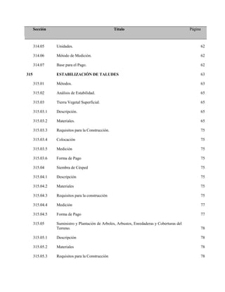 Sección Título Página
314.05 Unidades. 62
314.06 Método de Medición. 62
314.07 Base para el Pago. 62
315 ESTABILIZACIÓN DE TALUDES 63
315.01 Métodos. 63
315.02 Análisis de Estabilidad. 65
315.03 Tierra Vegetal Superficial. 65
315.03.1 Descripción. 65
315.03.2 Materiales. 65
315.03.3 Requisitos para la Construcción. 75
315.03.4 Colocación 75
315.03.5 Medición 75
315.03.6 Forma de Pago 75
315.04 Siembra de Césped 75
315.04.1 Descripción 75
315.04.2 Materiales 75
315.04.3 Requisitos para la construcción 75
315.04.4 Medición 77
315.04.5 Forma de Pago 77
315.05 Suministro y Plantación de Arboles, Arbustos, Enredaderas y Coberturas del
Terreno. 78
315.05.1 Descripción 78
315.05.2 Materiales 78
315.05.3 Requisitos para la Construcción 78
 