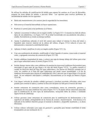 Especificaciones Generales para Carreteras y Puentes Rurales Capítulo 3
64
Se utilizan los métodos de estabilización de taludes para reparar los caminos en el caso de derrumbes,
asegurar las áreas debajo de taludes, o prevenir fallas. Las opciones para resolver problemas de
inestabilidad de taludes son las siguientes:
• Darle más mantenimiento a los caminos para la seguridad de los transeúntes.
• Sólo remover el material derrumbado sin hacer reparaciones.
• Reubicar el camino para evitar problemas en el futuro.
• Aplastar o reconstruir el relleno con un ángulo estable. La Figura 315.1 A muestra una falla de relleno
típica de una plataforma, y la Figura 315.1 B un talud reconstruido con una pendiente más plana y
estable. Normalmente se instala un drenaje también.
• Ajustar la plataforma subiendo el nivel del camino para reducir al mínimo la altura del talud, o
bajándolo para remover material de la cabeza del relleno, (Figura 315.2) reducirá el peso del
deslizamiento y mejorará la estabilidad del talud.
• Aplastar el talud o modificar el corte con ángulo estable (Figura 315.3 A).
• Usar una combinación de métodos; modificando el talud, bajando el camino, removiendo el material
caído, y agregando estructuras de contención (Figura 315.3 B).
• Instalar subdrenes longitudinal de zanja, o colocar una capa de drenaje debajo del relleno para evitar
que el agua subterránea sature el mismo (Figura 315.4).
• Instalar drenaje interno tales como subdrenes de penetración transversal (subdrenes horizontales) para
interceptar el agua antes de que llegue a la cara del talud (Figura 315.5). La gráfica muestra el
cambio de dirección ideal del flujo del agua subterránea y las fuerzas de filtración causadas por el
corte; los cambios en el flujo del agua subterránea que puede causar inestabilidad; y el uso de
subdrenes horizontales para mejorar la estabilidad del corte y prevenir que el agua llegue a la cara del
talud. Se usa subdrenes individuales o múltiples, frecuentemente en un arreglo de abanico (Figura
315.6 B).
• Usar diques verticales de alambre soldado (gaviones) o trinchera recortada, reforzados sobre rocas
grandes para contener la ladera y cambiar la dirección del plano de falla para el interior del talud.
• Instalar estructuras de contención tales como contrafuertes, muros de contención, gaviones, y
contrapesos de roca para estabilizar los cortes (Figura 315.7). Se puede utilizar estructuras parecidas
para la estabilización de otros tipos de deslizamientos, incluyendo fallas de relleno e instalando
alguna forma de subdrenaje.
• Utilizar gaviones como estructuras de contención para la estabilización de deslizamientos y las
superficies de taludes, protegiéndolas de las fuerzas de erosión y desmoronación. Esta técnica es la
indicada en los ámbitos ribereños porque el material es duradero y disponible localmente, y se drena
libremente.
• Utilizar rellenos reforzados (con capas de geotextil o georejilla) para brindar estabilidad al talud,
levantándolo con una inclinación de 1:1.
 
