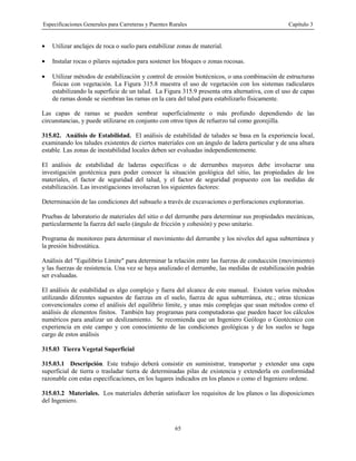 Especificaciones Generales para Carreteras y Puentes Rurales Capítulo 3
65
• Utilizar anclajes de roca o suelo para estabilizar zonas de material.
• Instalar rocas o pilares sujetados para sostener los bloques o zonas rocosas.
• Utilizar métodos de estabilización y control de erosión biotécnicos, o una combinación de estructuras
físicas con vegetación. La Figura 315.8 muestra el uso de vegetación con los sistemas radiculares
estabilizando la superficie de un talud. La Figura 315.9 presenta otra alternativa, con el uso de capas
de ramas donde se siembran las ramas en la cara del talud para estabilizarlo físicamente.
Las capas de ramas se pueden sembrar superficialmente o más profundo dependiendo de las
circunstancias, y puede utilizarse en conjunto con otros tipos de refuerzo tal como georejilla.
315.02. Análisis de Estabilidad. El análisis de estabilidad de taludes se basa en la experiencia local,
examinando los taludes existentes de ciertos materiales con un ángulo de ladera particular y de una altura
estable. Las zonas de inestabilidad locales deben ser evaluadas independientemente.
El análisis de estabilidad de laderas específicas o de derrumbes mayores debe involucrar una
investigación geotécnica para poder conocer la situación geológica del sitio, las propiedades de los
materiales, el factor de seguridad del talud, y el factor de seguridad propuesto con las medidas de
estabilización. Las investigaciones involucran los siguientes factores:
Determinación de las condiciones del subsuelo a través de excavaciones o perforaciones exploratorias.
Pruebas de laboratorio de materiales del sitio o del derrumbe para determinar sus propiedades mecánicas,
particularmente la fuerza del suelo (ángulo de fricción y cohesión) y peso unitario.
Programa de monitoreo para determinar el movimiento del derrumbe y los niveles del agua subterránea y
la presión hidrostática.
Análisis del "Equilibrio Límite" para determinar la relación entre las fuerzas de conducción (movimiento)
y las fuerzas de resistencia. Una vez se haya analizado el derrumbe, las medidas de estabilización podrán
ser evaluadas.
El análisis de estabilidad es algo complejo y fuera del alcance de este manual. Existen varios métodos
utilizando diferentes supuestos de fuerzas en el suelo, fuerza de agua subterránea, etc.; otras técnicas
convencionales como el análisis del equilibrio límite, y unas más complejas que usan métodos como el
análisis de elementos finitos. También hay programas para computadoras que pueden hacer los cálculos
numéricos para analizar un deslizamiento. Se recomienda que un Ingeniero Geólogo o Geotécnico con
experiencia en este campo y con conocimiento de las condiciones geológicas y de los suelos se haga
cargo de estos análisis
315.03 Tierra Vegetal Superficial
315.03.1 Descripción. Este trabajo deberá consistir en suministrar, transportar y extender una capa
superficial de tierra o trasladar tierra de determinadas pilas de existencia y extenderla en conformidad
razonable con estas especificaciones, en los lugares indicados en los planos o como el Ingeniero ordene.
315.03.2 Materiales. Los materiales deberán satisfacer los requisitos de los planos o las disposiciones
del Ingeniero.
 