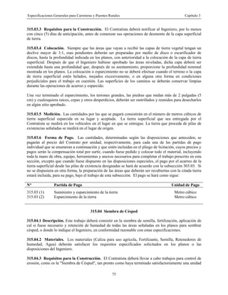 Especificaciones Generales para Carreteras y Puentes Rurales Capítulo 3
75
315.03.3 Requisitos para la Construcción. El Contratista deberá notificar al Ingeniero, por lo menos
con cinco (5) días de anticipación, antes de comenzar sus operaciones de desmonte de la capa superficial
de tierra.
315.03.4 Colocación. Siempre que las áreas que vayan a recibir las capas de tierra vegetal tengan un
declive mayor de 3:1, esas pendientes deberán ser preparadas por medio de disco o escarificador de
discos, hasta la profundidad indicada en los planos, con anterioridad a la colocación de la capa de tierra
superficial. Después de que el Ingeniero hubiese aprobado las áreas niveladas, dicha capa deberá ser
extendida hasta una profundidad que, después de su asentamiento, proporcione la profundidad nominal
mostrada en los planos. La colocación o esparcimiento no se deberá efectuar cuando el terreno o la capa
de tierra superficial estén helados, mojados excesivamente, o en alguna otra forma en condiciones
perjudiciales para el trabajo en cuestión. Las superficies de los caminos se deberán conservar limpias
durante las operaciones de acarreo y esparcido.
Una vez terminado el esparcimiento, los terrones grandes, las piedras que midan más de 2 pulgadas (5
cm) y cualesquiera raíces, cepas y otros desperdicios, deberán ser rastrillados y reunidos para desecharlos
en algún sitio aprobado.
315.03.5 Medición. Las cantidades por las que se pagará consistirán en el número de metros cúbicos de
tierra superficial esparcida en su lugar y aceptada. La tierra superficial que sea entregada por el
Contratista se medirá en los vehículos en el lugar en que se entregue. La tierra que proceda de pilas de
existencias señaladas se medirá en el lugar de origen.
315.03.6 Forma de Pago. Las cantidades, determinadas según las disposiciones que anteceden, se
pagarán al precio del Contrato por unidad, respectivamente, para cada una de las partidas de pago
individual que se enumeran a continuación y que estén incluidas en el pliego de licitación, cuyos precios y
pagos serán la compensación total por surtir, cuando fuese pedido y colocar todo el material, incluyendo
toda la mano de obra, equipo, herramientas y anexos necesarios para completar el trabajo prescrito en esta
sección, excepto que cuando fuese dispuesto en las disposiciones especiales, el pago por el acarreo de la
tierra superficial desde las pilas de existencia designadas se hará de acuerdo con la subsección 303.03. Si
no se dispusiera en otra forma, la preparación de las áreas que deberán ser recubiertas con la citada tierra
estará incluida, para su pago, bajo el trabajo de esta subsección. El pago se hará como sigue:
N° Partida de Pago Unidad de Pago
315.03 (1) Suministro y esparcimiento de la tierra Metro cúbico
315.03 (2) Esparcimiento de la tierra Metro cúbico
315.04 Siembra de Césped
315.04.1 Descripción. Este trabajo deberá consistir en la siembra de semilla, fertilización, aplicación de
cal si fuese necesario y retención de humedad de todas las áreas señaladas en los planos para sembrar
césped, o donde lo indique el Ingeniero, en conformidad razonable con estas especificaciones.
315.04.2 Materiales. Los materiales (Caliza para uso agrícola, Fertilizante, Semilla, Retenedores de
humedad, Agua) deberán satisfacer los requisitos especificados solicitados en los planos o las
disposiciones del Ingeniero.
315.04.3 Requisitos para la Construcción. El Contratista deberá llevar a cabo trabajos para control de
erosión, como es la "Siembra de Césped", tan pronto como haya terminado satisfactoriamente una unidad
 