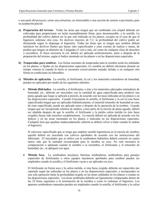 Especificaciones Generales para Carreteras y Puentes Rurales Capítulo 3
76
o una parte del proyecto, como una estructura, un intercambio o una sección de camino o pavimento, para
su aceptación parcial.
a) Preparación del terreno. Todas las áreas que tengan que ser sembradas con césped deberán ser
cultivadas para proporcionar un lecho razonablemente firme, pero desmenuzable, a la semilla. La
profundidad del cultivo deberá ser la que esté indicada en los planos, excepto en el caso de que el
Ingeniero ordenase otra cosa. En declives mayores de 3:1, la profundidad del cultivo podrá ser
disminuida según lo disponga el Ingeniero. Todas las áreas que se tengan que sembrar deberá
satisfacer los declives finales que hayan sido especificados y estar exentas de maleza o matas, de
piedras que tengan un diámetro de 2 pulgadas (5 cm) o más, así como de cualquier clase de desechos
o escombros. Si fuese necesaria la cal, deberá ser aplicada uniformemente, antes o después de la
preparación del terreno, según el Indice mostrado en los planos o en las disposiciones especiales.
b) Temporadas para sembrar. Las fechas normales de temporadas para la siembra serán las señaladas
en los planos, o fijadas en las disposiciones especiales. La siembra no deberá efectuarse durante un
tiempo ventoso ni cuando la tierra se encuentre excesivamente mojada, helada, o en cualquier otra
forma en condiciones no laborables.
c) Métodos de aplicación. La semilla, el fertilizante, la cal y los materiales retenedores de humedad,
pueden ser aplicados por medio de los siguientes métodos:
• Método Hidráulico. La semilla y el fertilizante, o éste y los materiales adecuados retenedores de
humedad, etc., deberán ser mezclados con la cantidad de agua especificada para producir una
pasta aguada que luego se aplicará a presión, de acuerdo con las tasas indicadas en los planos o en
las disposiciones especiales. Cuando Unicamente la semilla, el fertilizante y la cal (si esta fuese
especificada) tengan que ser aplicadas hidráulicamente, el material retenedor de humedad en caso
de estar especificado, puede ser aplicado antes o después de la operación de la siembra. Cuando
tengan que ser incorporada celulosa de madera, como parte de la mezcla de pasta aguada, deberá
ser añadida después de que la semilla, el fertilizante y la piedra caliza molida (si ésta fuese
exigida), hayan sido resueltos completamente. La mezcla deberá ser aplicada de acuerdo con los
Indices y en las áreas mostradas en los planos o indicadas en las disposiciones especiales.
Cualquier área que quedase inadecuadamente cubierta se deberá volver a tratar cuando lo ordene
el Ingeniero.
Si estuviese especificado que se tenga que emplear semilla leguminosa en la mezcla de siembra,
aquella deberá ser inoculada con cultivos aprobados de acuerdo con las instrucciones del
fabricante. El inoculador que se utilice con la sembradora hidráulica deberá consistir en cuatro
tantos más que la cantidad recomendada para la siembra en seco. No será necesaria la
compactación o aplanado cuando la siembra o la resiembra, el fertilizante y el retenedor de
humedad, etc., se apliquen con agua.
• Método Seco. La sembradora mecánica, barrenas sembradoras, sembradoras para paisajes
esparcidor de fertilizantes u otros equipos mecánicos aprobados para sembrar pueden ser
empleados cuando la semilla y el fertilizante vayan a ser aplicados en seco.
El fertilizante en forma seca y la caliza molida, si esta fuese exigida, deberán ser esparcidos por
separado según las indicadas en los planos o en las disposiciones especiales, e incorporados en
una sola operación hasta la profundidad exigida en las áreas señaladas en los planos o citadas en
las disposiciones especiales. Las áreas sembradas deberán ser ligeramente compactadas dentro de
las 24 horas siguientes a la terminación de la siembra o como lo ordenase el Ingeniero. Los
aparatos sembradores manuales pueden ser empleados cuando la semilla, el fertilizante y la caliza
 
