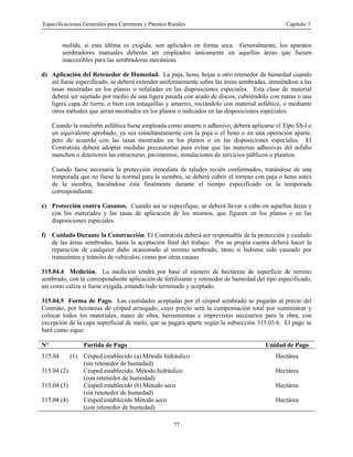 Especificaciones Generales para Carreteras y Puentes Rurales Capítulo 3
77
molida, si esta última es exigida, son aplicados en forma seca. Generalmente, los aparatos
sembradores manuales deberán ser empleados únicamente en aquellas áreas que fuesen
inaccesibles para las sembradoras mecánicas.
d) Aplicación del Retenedor de Humedad. La paja, heno, hojas u otro retenedor de humedad cuando
así fuese especificado, se deberá extender uniformemente sobre las áreas sembradas, ateniéndose a las
tasas mostradas en los planos o señaladas en las disposiciones especiales. Esta clase de material
deberá ser sujetado por medio de una ligera pasada con arado de discos, cubriéndolo con matas o una
ligera capa de tierra, o bien con estaquillas y amarres, rociándolo con material asfáltico, o mediante
otros métodos que serán mostrados en los planos o indicados en las disposiciones especiales.
Cuando la emulsi6n asfáltica fuese empleada como amarre o adhesivo, deberá aplicarse el Tipo SS-l o
un equivalente aprobado, ya sea simultáneamente con la paja o el heno o en una operación aparte,
pero de acuerdo con las tasas mostradas en los planos o en las disposiciones especiales. El
Contratista deberá adoptar medidas precautorias para evitar que las materias adhesivas del asfalto
manchen o deterioren las estructuras, pavimentos, instalaciones de servicios públicos o plantíos.
Cuando fuese necesaria la protección inmediata de taludes recién conformados, tratándose de una
temporada que no fuese la normal para la siembra, se deberá cubrir el terreno con paja o heno antes
de la siembra, haciéndose ésta finalmente durante el tiempo especificado en la temporada
correspondiente.
e) Protección contra Gusanos. Cuando así se especifique, se deberá llevar a cabo en aquellas áreas y
con los materiales y las tasas de aplicación de los mismos, que figuren en los planos o en las
disposiciones especiales.
f) Cuidado Durante la Construcción. El Contratista deberá ser responsable de la protección y cuidado
de las áreas sembradas, hasta la aceptación final del trabajo. Por su propia cuenta deberá hacer la
reparación de cualquier daño ocasionado al terreno sembrado, tanto si hubiese sido causado por
transeúntes y tránsito de vehículos, como por otras causas.
315.04.4 Medición. La medición tendrá por base el número de hectáreas de superficie de terreno
sembrado, con la correspondiente aplicación de fertilizante y retenedor de humedad del tipo especificado,
así como caliza si fuese exigida, estando todo terminado y aceptado.
315.04.5 Forma de Pago. Las cantidades aceptadas por el césped sembrado se pagarán al precio del
Contrato, por hectáreas de césped arraigado, cuyo precio será la compensación total por suministrar y
colocar todos los materiales, mano de obra, herramientas e imprevistos necesarios para la obra, con
excepción de la capa superficial de suelo, que se pagará aparte según la subsección 315.03.6. El pago se
hará como sigue:
N° Partida de Pago Unidad de Pago
315.04 (1) Césped establecido (a) Método hidráulico
(sin retenedor de humedad)
Hectárea
315.04 (2) Césped establecido, Método hidráulico
(con retenedor de humedad)
Hectárea
315.04 (3) Césped establecido (b) Método seco
(sin retenedor de humedad)
Hectárea
315.04 (4) Césped establecido Método seco
(con retenedor de humedad)
Hectárea
 