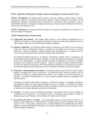 Especificaciones Generales para Carreteras y Puentes Rurales Capítulo 3
78
315.05 Suministro y Plantación de Arboles, Arbustos, Enredaderas y Coberturas del Terreno.
315.05.1 Descripción. Este trabajo deberá consistir en proveer, entregar y plantar árboles, arbustos,
enredaderas y plantas de recubrimiento del terreno, del tipo y tamaño indicado en los planos o en las
disposiciones especiales, incluyendo todos los materiales y operaciones conexas llevadas a cabo en
conformidad razonable con las presentes especificaciones, que se usarán para la estabilización del suelo y
control de erosión (Figura 315.10).
315.05.2 Materiales. Los materiales deberán satisfacer los requisitos especificados en los planos o así
como lo disponga el Ingeniero.
315.05.3 Requisitos para la Construcción.
a) Temporadas para Plantar. Este trabajo deberá llevarse a cabo durante las temporadas que se
indiquen en los planos, o según disponga el Ingeniero. Ninguna de estas labores deberán llevarse a
cabo cuando la tierra esté en condiciones desfavorables para plantar.
b) Entrega e Inspección. El Contratista deberá notificar al Ingeniero, por escrito y con no menos de
quince (15) días de anticipación, respecto a la entrega de las plantas por los viveros o la fuente
recolectora. Todos los materiales vegetales deberán estar disponibles para su inspección en los
viveros o fuente de abastecimiento antes que las plantas sean desenterradas.
El Contratista deberá proporcionar al Ingeniero información completa sobre la procedencia del
abastecimiento de todo material vegetal. Quedará a criterio del Ingeniero la inspección del material
en los viveros abastecedores. La autorización para el acarreo del material de los viveros no se deberá
considerar como aceptación final de las plantas. Todas las variedades de plantas deberán satisfacer
las leyes que controlen la inspección sobre enfermedades de las plantas y la infestación por insectos.
El Contratista deberá entregar al Ingeniero todos los certificados de inspección que sean exigidos.
c) Protección y Almacenamiento Provisional. El Contratista deberá conservar todo el material vegetal
húmedo y protegido para evitar su desecación. La protección deberá incluir el tiempo en que se
encuentre en tránsito, en almacenamiento provisional, o en el lugar de la obra en espera de ser
plantadas. Las plantas entregadas que no se vayan a plantar enseguida deberán ser protegidas de la
siguiente manera:
En especies con raíces al descubierto, en manojo, se abrirán los manojos, se separarán las plantas y
luego deberán cubrirse las raíces provisionalmente con tierra, en zanjas. Las plantas que lleguen
emboladas y envueltas en arpillera deberán cuidarse cubriendo las bolas de tierra con aserrín, virutas
de madera u otro material adecuado para conservarlas húmedas.
d) Trazado. Los lugares en que se plantarán las plantas y los contornos de los macizos, deberán ser
estaquillados por el Ingeniero o en el lugar de la obra. El Ingeniero puede adaptar el surtido de
plantas para que sean colocadas a fin de satisfacer las condiciones del terreno.
e) Excavación para Hoyos y Arriates. Con anterioridad a hacer los hoyos para las plantas y los
arriates, el área deberá estar en conformidad con las alineaciones y declives mostrados en los planos
(Figura 315.11). Toda grama, malezas, raíces y materia objetable como inadecuada para relleno,
deberá ser quitada inmediatamente del lugar y el Contratista dispondrá de ella en la forma que fuese
satisfactoria para el Ingeniero.
 