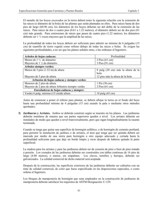 Especificaciones Generales para Carreteras y Puentes Rurales Capítulo 3
81
El tamaño de los hoyos excavados en la tierra deberá tener la siguiente relaci6n con la extensión de
las raíces (o diámetro de la bola) de las plantas que serán plantadas en ellos. Para raíces hasta de dos
pies de largo (60.96 cm), los diámetros de los hoyos deberán ser del doble de la extensión de las
raíces. Para raíces de dos o cuatro pies (0.61 a 1.22 metros), el diámetro deberá ser de dos pies (61
cm) más grande. Para extensiones de raíces que pasen de cuatro pies (1.22 metros), los diámetros
deberán ser 1 ½ veces mayores que la amplitud de las raíces.
La profundidad de todos los hoyos deberá ser suficiente para admitir un mínimo de 6 pulgadas (15
cm) de mantillo de tierra vegetal como relleno debajo de todas las raíces o bolas. Se exigen las
siguientes profundidades, a no ser que los planos señalen otras, o las ordenase el Ingeniero.
Arboles de hojas caducas: Profundidad
Menos de 1 ½ de diámetro 2 Pies (61 cm)
Mayores de 1 ½ de diámetro 3 Pies (91 cm)
Arboles siempre verdes:
Menos de 5 pies (1.52 m) de altura 8 pulg (20 cm) más la altura de la
bola
Mayores de 5 pies de altura 12 pies más la altura de la bola
Arbustos de hojas caducas y siempre verdes:
Menores de 2 pies de altura 1 Pie (30 cm)
Mayores de 2 pies de altura Arbustos siempre verdes 2 Pies (61 cm)
Enredaderas de hojas caducas y siempre:
Verdes 6 pulg. mínimo (15 cm)de altura 18 pulg (45 cm)
Antes de comenzar a poner el relleno para plantar, se deberá aflojar la tierra en el fondo del hoyo
hasta una profundidad mínima de 6 pulgadas (15 cm) usando la pala o mediante otros métodos
aprobados.
f) Jardineras y Arriates. Ambos se deberán construir según se muestre en los planos. Las jardineras
deberán instalarse de manera que sus partes superiores queden a nivel. Los arriates deberán ser
instalados de modo que queden a nivel transversalmente, pero que sigan longitudinalmente la rasante
terminada.
Cuando se tenga que quitar una superficie de hormigón asfáltico, o de hormigón de cemento portland,
para permitir la instalación de jardines o de arriates, el área que tenga que ser quitada deberá ser
marcada por medio de una sierra para hormigón u otro equipo adecuado y cortada hasta la
profundidad suficiente para que deje un borde limpio y recto después de haberse quitado la parte
superficial.
La madera para los arriates y para las jardineras deberá ser de corazón de pino o bien de pino tratado
a presión. Los costados de las jardineras deberán ser construidos con tablas continuas de 16 pies de
largo (4.88 metros), o menos, sin empalmes. Los clavos, tornillos y herrajes, deberán ser
galvanizados. La calidad comercial de dicho material será aceptada.
Después de la construcción, las superficies exteriores de las jardineras deberán ser cubiertos con un
tinte de calidad comercial, de color que fuese especificado en las disposiciones especiales, o como
ordene el Ingeniero.
Los bloques de mampostería de hormigón que sean empleados en la construcción de jardineras de
mampostería deberán satisfacer los requisitos de ASTM Designación: C-129.
 