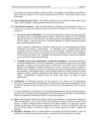 Especificaciones Generales para Carreteras y Puentes Rurales Capítulo 3
82
El hormigón de cemento portland se deberá producir con agregados comercialmente disponibles y
deberá contener no menos de ocho sacos de cemento por metro cúbico. Se permitirá mezclar a mano
el hormigón.
g) Tierra preparada para relleno. Esta deberá componerse de una mezcla de tierra vegetal, tierra
negra, o tierra escogida y musgo de pantano (turbera) o humus de turba.
h) Colocación de las plantas. Todas las plantas deberán ser plantadas aproximadamente a plomo y al
mismo nivel o un poco más abajo de aquel en que fueron cultivadas en los viveros o campo de
recolección.
• Troncos con raíces al descubierto. En el hoyo para cada planta se deberá poner tierra preparada
para relleno hasta la profundidad mínima exigida. Entonces las plantas con raíces desnudas
deberán colocarse en el centro del hoyo y las raíces deberán ser adecuadamente extendidas en una
posición natural. Todas las raíces rotas o maltratadas deberán ser cortadas limpiamente hasta la
parte sana del desarrollo de la raíz.
Luego se esparcirá cuidadosamente alrededor y sobre las raíces, la tierra preparada para relleno,
asentándola con firmeza o apisonándola. Un abundante riego o encharcamiento deberá
acompañar al relleno alrededor de las plantas con raíces desnudas. Alrededor de cada planta se
deberán formar cuencos o tazones para agua, con una profundidad de, por lo menos, 4 pulgadas
(10.16 cm) para los árboles y de 3 pulgadas (7.62 cm) para los arbustos, todas con un diámetro
que sea igual al de la cepa que fue excavada.
• Variedades con las raíces apelotonadas y recubiertas con arpillera. Estas plantas deberán ser
colocadas cuidadosamente en los hoyos preparados, a la profundidad exigida de tierra de relleno
apisonada, con objeto de que descansen sobre un fondo firme y en posici6n erecta. Las plantas
deberán ser manipuladas y movidas únicamente por la bola. Entonces la tierra de relleno se
deberá extender alrededor de la bola de la planta hasta la mitad de la profundidad de dicha bola y
será apisonada y copiosamente regada. Luego la arpillera deberá ser cortada y quitada de la mitad
superior de la bola, o aflojada y doblada para atrás, después de lo cual se deberá echar el resto del
relleno. Seguidamente se deberán hacer los cuencos para agua y la planta se regará
copiosamente.
i) Fertilización. Un fertilizante comercial, del tipo indicado en los planos o en las disposiciones
especiales. El fertilizante deberá ser empleado y mezclado entre las dos primeras pulgadas (5 cm) de
la superficie del área de hoyo o arriate, en el curso de los cinco días posteriores al día en que se
plantaron.
A criterio del Ingeniero, el fertilizante en las cantidades apropiadas para cada tipo de planta podrá ser
mezclado entre el material de relleno preparado. El fertilizante deberá ser aplicado con anterioridad al
empleo del retenedor de humedad en los hoyos o los arriates de arbustos.
j) Riego. Todas las plantas deberán ser regadas cuando se estén plantando e inmediatamente después de
haber sido plantadas y a los intervalos fijados por el Ingeniero durante el período de arraigo de las
mismas. El agua no deberá contener elementos tóxicos para las plantas. En cada riego, la tierra
alrededor de cada planta deberá dejarse completamente saturada. El riego que el Ingeniero ordenase
para las plantas durante el periodo de arraigo de las mismas deberá ser medido y pagado por
separado.
k) Retenidas y estacados. Todos los árboles deberán ser protegidos por medio de tirantes y estacas de
acuerdo con los detalles que mostrarán los planos, tan pronto como cada planta esté en su lugar.
 