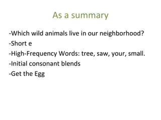 As a summary
-Which wild animals live in our neighborhood?
-Short e
-High-Frequency Words: tree, saw, your, small.
-Initial consonant blends
-Get the Egg
 