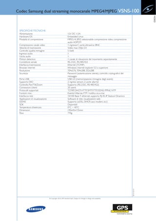 Codec Samsung dual streaming monocanale MPEG4/MJPEG VSNS-100




                                                                                                                                             VIDEO
 SPECIFICHE TECNICHE
 Alimentazione                                                  12V DC 1.5A
 Hardware OS                                                    Embedded Linux
 Modalità di compressione                                       MPEG-4/ JPEG selezionabile compressione video, compressione
                                                                audio ADPCM
 Compressione canale video                                      1 ingresso/1 uscita attraverso BNC
 Velocità di trasmissione                                       Video max 25fps D1
 Controllo qualità immagine                                     5 livelli
 Ingresso audio                                                 1
 Uscita audio                                                   1
 Motion detection                                               1 canale di rilevazione del movimento separatamente
 Connettore seriale                                             RS-232C, RS-485/422
 Interfaccia trasmissione                                       Ethernet (TCP/IP)
 Browser internet                                               Windows internet explorer 5.5 o superiore
 Risoluzione                                                    704x576, 704x288, 352x288
 Sicurezza                                                      Password (autenticazione utente), controllo criptografico del
                                                                messaggio
 Porta USB                                                      USB 2.0 (memorizzazione immagine degli eventi)
 Supporto DIO                                                   2 ingressi sensori, 2 uscite allarme
 Controllo Pan/Tilt/Zoom                                        Supporto (RS-232C, RS-485/422)
 Connessioni Utenti                                             20 utenti
 Protocolli supportati                                          TCP/IP, DHCP, HTTP, SMTP, FTP, DDNS, PPPoE, NTP
 Funzioni misc.                                                 Evento/ Allarme, FTP / notifica via e-mai
 Interfaccia rete                                               10/100 Base-T ethernet, supporto RJ-45, IP Statico/ Dinamico
 Applicazioni di visualizzazione                                Software di rete, visualizzatore web
 DDNS                                                           Supporto (xDSL, DHCP, cavo modem, ecc)
 SDK                                                            Disponibili
 Temperatura d’esercizio                                        0°C ~ 40°C
 Dimensioni                                                     190x45x135mm
 Peso                                                           770g




                                                                                                                                08-10-2010




                                   © Copyright 2010, GPS Standard SpA | Subject to changes in design and availability
 