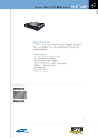 Trasmettitore Video Dual Codec                                             VSNT-1010P




                                                                                                                           VIDEO
                      SPECIFICHE FUNZIONALI
                      VSNT-1010P è un trasmettitore dual codec a 1 canale video e audio (bidirezionale).
                      Consente il monitoraggio delle immagini e la registrazione su PC, in rete locale,
                      ADSL o con modem ADSL tramite software. VSNT-1010P è visualizzabile anche
                      tramite Internet Explorer.


                      CARATTERISTICHE
                      • Alta qualità (D1) a 25 immagini per secondo
                      • Flusso MJPEG e MPEG4 in simultanea
                      • Video Motion detection e Pre/Post allarme
                      • Risoluzione Digitale del Rumore (DNR)
                      • Setup di rete semplice come la funzione UPnP e DDNS
                      • Supporto PTZ per telecamere dome
                      • Audio bidirezionale
                      • Trasferimento e-mail/FTP
                      • Visualizzazione registrato




DIMENSIONI (mm)
                                                                                                              15-02-2010




                  © Copyright 2010, GPS Standard SpA | Subject to changes in design and availability
 