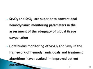  ScvO2 and SvO2 are superior to conventional
hemodynamic monitoring parameters in the
assessment of the adequacy of global tissue
oxygenation
 Continuous monitoring of ScvO2 and SvO2 in the
framework of hemodynamic goals and treatment
algorithms have resulted im improved patient
outcome H 32
 