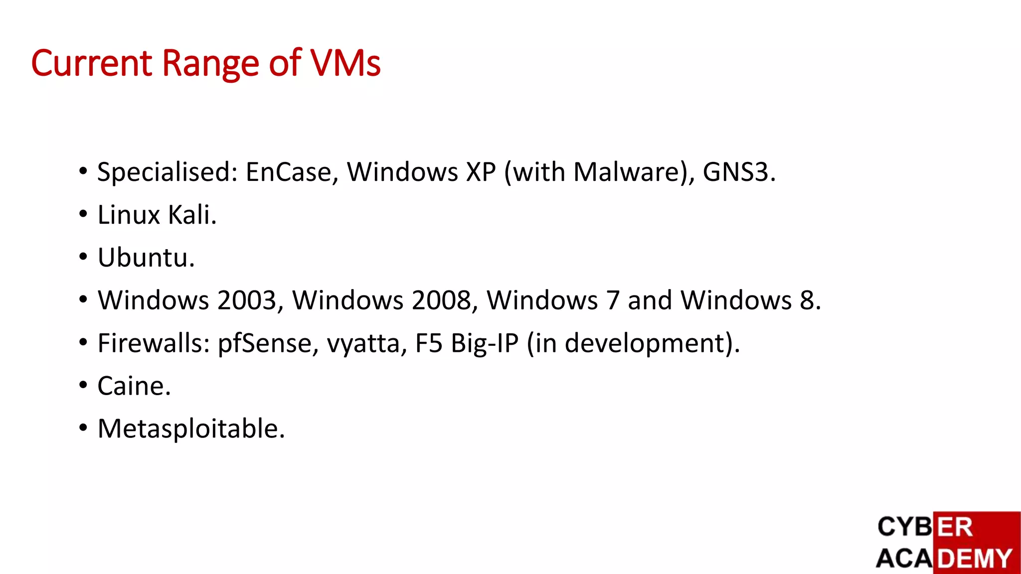 Current Range of VMs
• Specialised: EnCase, Windows XP (with Malware), GNS3.
• Linux Kali.
• Ubuntu.
• Windows 2003, Windows 2008, Windows 7 and Windows 8.
• Firewalls: pfSense, vyatta, F5 Big-IP (in development).
• Caine.
• Metasploitable.
 