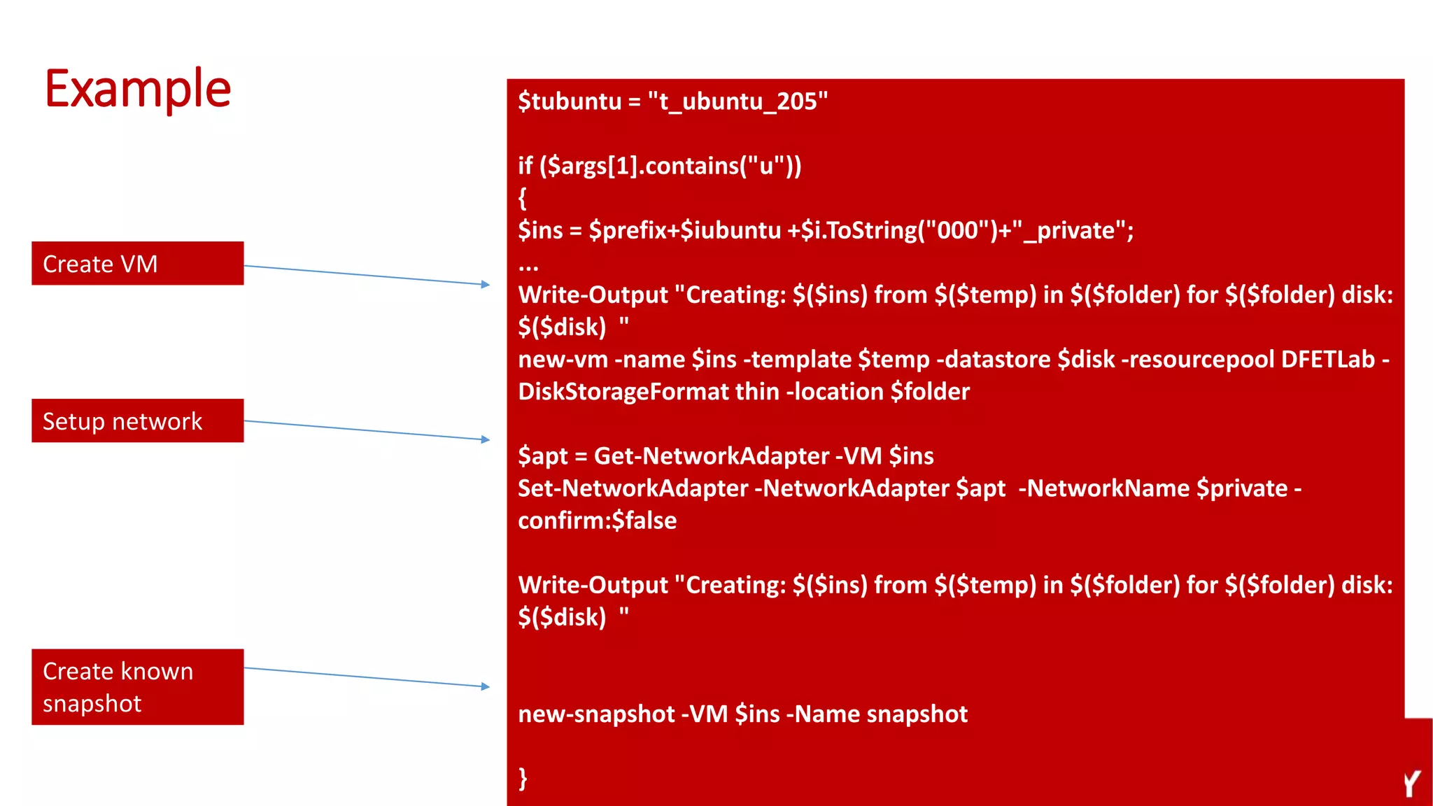 Example $tubuntu = "t_ubuntu_205"
if ($args[1].contains("u"))
{
$ins = $prefix+$iubuntu +$i.ToString("000")+"_private";
...
Write-Output "Creating: $($ins) from $($temp) in $($folder) for $($folder) disk:
$($disk) "
new-vm -name $ins -template $temp -datastore $disk -resourcepool DFETLab -
DiskStorageFormat thin -location $folder
$apt = Get-NetworkAdapter -VM $ins
Set-NetworkAdapter -NetworkAdapter $apt -NetworkName $private -
confirm:$false
Write-Output "Creating: $($ins) from $($temp) in $($folder) for $($folder) disk:
$($disk) "
new-snapshot -VM $ins -Name snapshot
}
Setup network
Create VM
Create known
snapshot
 