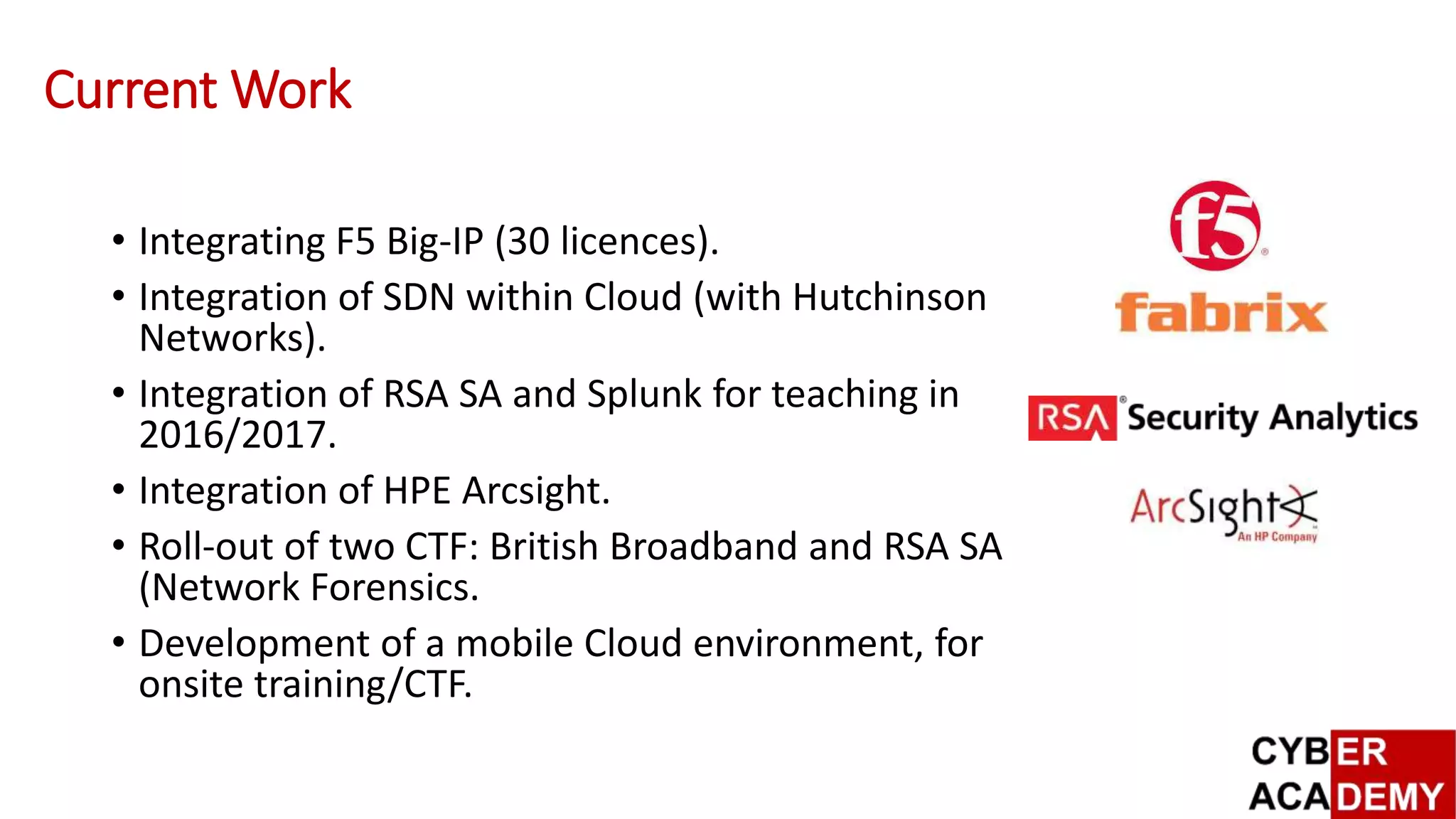 Current Work
• Integrating F5 Big-IP (30 licences).
• Integration of SDN within Cloud (with Hutchinson
Networks).
• Integration of RSA SA and Splunk for teaching in
2016/2017.
• Integration of HPE Arcsight.
• Roll-out of two CTF: British Broadband and RSA SA
(Network Forensics.
• Development of a mobile Cloud environment, for
onsite training/CTF.
 