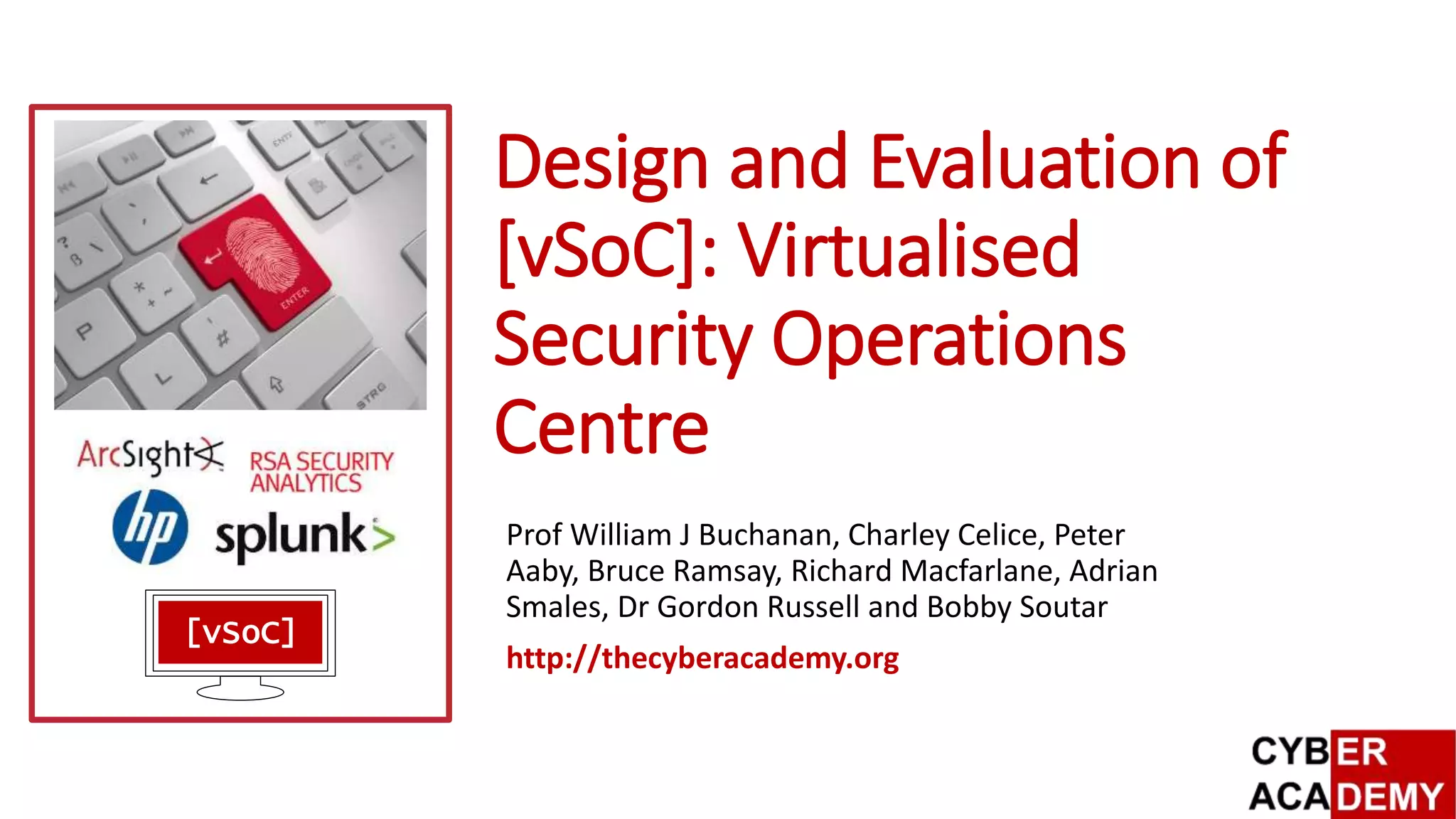 Design and Evaluation of
[vSoC]: Virtualised
Security Operations
Centre
Prof William J Buchanan, Charley Celice, Peter
Aaby, Bruce Ramsay, Richard Macfarlane, Adrian
Smales, Dr Gordon Russell and Bobby Soutar
http://thecyberacademy.org
[vSoC]
 