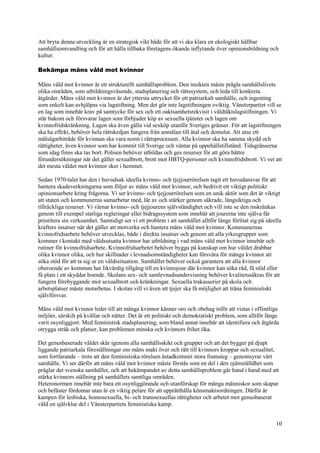 10
Att bryta denna utveckling är en strategisk vikt både för att vi ska klara en ekologiskt hållbar
samhällsomvandling och för att hålla tillbaka företagens ökande inflytande över opinionsbildning och
kultur.
Bekämpa mäns våld mot kvinnor
Mäns våld mot kvinnor är ett strukturellt samhällsproblem. Den insikten måste prägla samhällslivets
olika områden, som utbildningsväsende, stadsplanering och rättssystem, och leda till konkreta
åtgärder. Mäns våld mot kvinnor är det yttersta uttrycket för ett patriarkalt samhälle, och ingenting
som enkelt kan avhjälpas via lagstiftning. Men det gör inte lagstiftningen oviktig. Vänsterpartiet vill se
en lag som innebär krav på samtycke för sex och ett oaktsamhetsrekvisit i våldtäktslagstiftningen. Vi
står bakom och försvarar lagen som förbjuder köp av sexuella tjänster och lagen om
kvinnofridskränkning. Lagen ska även gälla vid sexköp utanför Sveriges gränser. För att lagstiftningen
ska ha effekt, behöver hela rättskedjan fungera från anmälan till åtal och domslut. Att utse ett
målsägarbiträde för kvinnan ska vara norm i rättsprocessen. Alla kvinnor ska ha samma skydd och
rättigheter, även kvinnor som har kommit till Sverige och väntar på uppehållstillstånd. Tidsgränserna
som idag finns ska tas bort. Polisen behöver utbildas och ges resurser för att göra bättre
förundersökningar när det gäller sexualbrott, brott mot HBTQ-personer och kvinnofridsbrott. Vi vet att
det mesta våldet mot kvinnor sker i hemmet.
Sedan 1970-talet har den i huvudsak ideella kvinno- och tjejjourrörelsen tagit ett huvudansvar för att
hantera skadeverkningarna som följer av mäns våld mot kvinnor, och bedrivit ett viktigt politiskt
opinionsarbete kring frågorna. Vi ser kvinno- och tjejjourrörelsen som en unik aktör som det är viktigt
att staten och kommunerna samarbetar med, lär av och stärker genom säkrade, långsiktiga och
tillräckliga resurser. Vi värnar kvinno- och tjejjourens självständighet och vill inte se den inskränkas
genom till exempel statliga regleringar eller bidragssystem som innebär att jourerna inte själva får
prioritera sin verksamhet. Samtidigt ser vi ett problem i att samhället alltför länge förlitat sig på ideella
krafters insatser när det gäller att motverka och hantera mäns våld mot kvinnor. Kommunernas
kvinnofridsarbete behöver utvecklas, både i direkta insatser och genom att alla yrkesgrupper som
kommer i kontakt med våldsutsatta kvinnor har utbildning i vad mäns våld mot kvinnor innebär och
rutiner för kvinnofridsarbete. Kvinnofridsarbetet behöver bygga på kunskap om hur våldet drabbar
olika kvinnor olika, och hur skillnader i levnadsomständigheter kan försvåra för många kvinnor att
söka stöd för att ta sig ur en våldssituation. Samhället behöver också garantera att alla kvinnor
oberoende av kommun har likvärdig tillgång till en kvinnojour där kvinnor kan söka råd, få stöd eller
få plats i ett skyddat boende. Skolans sex- och samlevnadsundervisning behöver kvalitetssäkras för att
fungera förebyggande mot sexualbrott och kränkningar. Sexuella trakasserier på skola och
arbetsplatser måste motarbetas. I skolan vill vi även att tjejer ska få möjlighet att träna feministiskt
självförsvar.
Mäns våld mot kvinnor leder till att många kvinnor känner oro och obehag inför att vistas i offentliga
miljöer, särskilt på kvällar och nätter. Det är ett politiskt och demokratiskt problem, som alltför länge
varit osynliggjort. Med feministisk stadsplanering, som bland annat innebär att identifiera och åtgärda
otrygga stråk och platser, kan problemen minska och kvinnors frihet öka.
Det genusbaserade våldet skär igenom alla samhällsskikt och grupper och att det bygger på djupt
liggande patriarkala föreställningar om mäns makt över och rätt till kvinnors kroppar och sexualitet,
som fortfarande – trots att den feministiska rörelsen åstadkommit stora framsteg – genomsyrar vårt
samhälle. Vi ser därför att mäns våld mot kvinnor måste förstås som en del i den ojämställdhet som
präglar det svenska samhället, och att bekämpandet av detta samhällsproblem går hand i hand med att
stärka kvinnors ställning på samhällets samtliga områden.
Heteronormen innebär inte bara ett osynliggörande och utanförskap för många människor som skapar
och befäster fördomar utan är en viktig pelare för att upprätthålla könsmaktsordningen. Därför är
kampen för lesbiska, homosexuella, bi- och transsexuellas rättigheter och arbetet mot genusbaserat
våld en självklar del i Vänsterpartiets feministiska kamp.
 