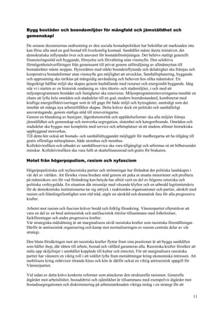 11
Bygg bostäder och boendemiljöer för mångfald och jämställdhet och
gemenskap!
De senaste decenniernas nedrustning av den sociala bostadspolitiken har bekräftat att marknaden inte
kan förse alla med en god bostad till överkomlig kostnad. Samhället måste återta initiativet, det
demokratiska inflytandet över och ansvaret för bostadsförsörjningen. Det behövs statligt generellt
finansieringsstöd och byggande, förnyelse och förvaltning utan vinstsyfte. Den selektiva
förmögenhetsöverföringen från gemensamt till privat genom utförsäljning av allmännyttan till
bostadsrätter måste stoppas. Hyresrätten med stärkt boendeinflytande och delaktighet ska främjas och
kooperativa bostadsformer utan vinstsyfte ges möjlighet att utvecklas. Samhällsplanering, byggande
och upprustning ska inriktas på mångsidig användning och behoven hos olika människor. En
långsiktigt hållbar miljö ska skapas genom hushållande med resurser och energisnålt byggande. Idag
står vi i starten av en historisk omdaning av våra tätorts- och stadsmiljöer, i och med att
miljonprogrammets bostäder och fastigheter ska renoveras. Miljonprogramsrenoveringarna innebär en
chans att lyfta hela områden och stadsdelar till en god, modern boendestandard, kombinerat med
kraftiga energieffektiviseringar som är till gagn för både miljö och hyresgäster, samtidigt som det
innebär att många nya arbetstillfällen skapas. Detta kräver dock ett politiskt och samhälleligt
ansvarstagande, genom statliga stöd till renoveringarna.
Genom en blandning av hustyper, lägenhetsstorlek och upplåtelseformer ska alla miljöer främja
jämställdhet och gemenskap och motverka segregation, slutenhet och kategoriboende. Områden och
stadsdelar ska byggas mer kompletta med service och arbetsplatser så att stadens alltmer hierarkiska
uppbyggnad motverkas.
Till detta hör också att bostads- och samhällsbyggandet möjliggör för medborgarna att ha tillgång till
gratis offentliga mötesplatser, både utomhus och inomhus.
Kollektivtrafiken och utbudet av samhällsservice ska vara tillgängligt och utformas så att bilberoendet
minskar. Kollektivtrafiken ska vara fullt ut skattefinansierad och gratis för brukaren.
Hotet från högerpopulism, rasism och nyfascism
Högerpopulistiska och nyfascistiska partier och strömningar har förändrat det politiska landskapet i
vår del av världen. Att försöka vinna bredare stöd genom att peka ut utsatta minoriteter och profitera
på människors oro för vad förändring kan betyda har alltid varit en del av högerns retoriska och
politiska verktygslåda. En situation där missnöje med växande klyftor och en utbredd legitimitetskris
för de demokratiska institutionerna tar sig uttryck i reaktionära organisationer och partier, särskilt med
rasism och främlingsfientlighet som röd tråd, utgör en särskild och dramatisk fara för alla progressiva
krafter.
Arbetet mot rasism och fascism kräver bredd och folklig förankring. Vänsterpartiet eftersträvar att
vara en del av en bred antirasistisk och antifascistisk rörelse tillsammans med folkrörelser,
fackföreningar och andra progressiva krafter.
Vår strategiska målsättning är att marginalisera såväl rasistiska krafter som rasistiska föreställningar.
Därför är antirasistisk organisering och kamp mot normaliseringen av rasism centrala delar av vår
strategi.
Den bästa försäkringen mot att rasistiska krafter flyttar fram sina positioner är att bygga samhällen
som håller ihop, där rätten till arbete, bostad och välfärd garanteras alla. Rasistiska krafter försöker att
måla upp skiljelinjer i samhället kopplade till kultur och etnicitet. För att marginalisera rasistiska
partier har vänstern en viktig roll i att istället lyfta fram motsättningar kring ekonomiska intressen. Att
mobilisera kring orättvisor rörande klass och kön är därför också en viktig antirasistisk uppgift för
Vänsterpartiet.
Vid sidan av detta krävs konkreta reformer som attackerar den strukturella rasismen. Generella
åtgärder mot arbetslöshet, bostadsbrist och ojämlikhet är tillsammans med exempelvis åtgärder mot
bostadssegregationen och diskriminering på arbetsmarknaden viktiga inslag i en strategi för att
 