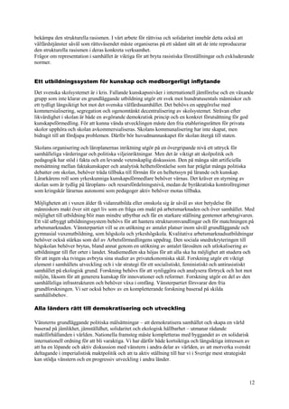 12
bekämpa den strukturella rasismen. I vårt arbete för rättvisa och solidaritet innebär detta också att
välfärdstjänster såväl som rättsväsendet måste organiseras på ett sådant sätt att de inte reproducerar
den strukturella rasismen i deras konkreta verksamhet.
Frågor om representation i samhället är viktiga för att bryta rasistiska föreställningar och exkluderande
normer.
Ett utbildningssystem för kunskap och medborgerligt inflytande
Det svenska skolsystemet är i kris. Fallande kunskapsnivåer i internationell jämförelse och en växande
grupp som inte klarar en grundläggande utbildning utgör ett svek mot hundratusentals människor och
ett tydligt långsiktigt hot mot det svenska välfärdssamhället. Det behövs en uppgörelse med
kommersialisering, segregation och ogenomtänkt decentralisering av skolsystemet. Strävan efter
likvärdighet i skolan är både en avgörande demokratisk princip och en konkret förutsättning för god
kunskapsförmedling. För att kunna vända utvecklingen måste den fria etableringsrätten för privata
skolor upphöra och skolan avkommersialiseras. Skolans kommunalisering har inte skapat, men
bidragit till att fördjupa problemen. Därför bör huvudmannaskapet för skolan återgå till staten.
Skolans organisering och läroplanernas inriktning utgör på en övergripande nivå ett uttryck för
samhälleliga värderingar och politiska viljeinriktningar. Men det är viktigt att skolpolitik och
pedagogik har stöd i fakta och en levande vetenskaplig diskussion. Den på många sätt artificiella
motsättning mellan faktakunskaper och analytisk helhetsförståelse som har präglat många politiska
debatter om skolan, behöver träda tillbaka till förmån för en helhetssyn på lärande och kunskap.
Lärarkårens roll som yrkeskunniga kunskapsförmedlare behöver värnas. Det kräver en styrning av
skolan som är tydlig på läroplans- och resursfördelningsnivå, medan de byråkratiska kontrollregimer
som kringskär lärarnas autonomi som pedagoger aktiv behöver motas tillbaka.
Möjligheten att i vuxen ålder få vidareutbilda eller omskola sig är såväl av stor betydelse för
människors makt över sitt eget liv som en fråga om makt på arbetsmarknaden och över samhället. Med
möjlighet till utbildning blir man mindre utbytbar och får en starkare ställning gentemot arbetsgivaren.
Ett väl utbyggt utbildningssystem behövs för att hantera strukturomvandlingar och för matchningen på
arbetsmarknaden. Vänsterpartiet vill se en utökning av antalet platser inom såväl grundläggande och
gymnasial vuxenutbildning, som högskola och yrkeshögskola. Kvalitativa arbetsmarknadsutbildningar
behöver också stärkas som del av Arbetsförmedlingens uppdrag. Den sociala snedrekryteringen till
högskolan behöver brytas, bland annat genom en utökning av antalet lärosäten och utlokalisering av
utbildningar till fler orter i landet. Studiemedlen ska höjas för att alla ska ha möjlighet att studera och
för att ingen ska tvingas avbryta sina studier av privatekonomiska skäl. Forskning utgör ett viktigt
element i samhällets utveckling och i vår strategi för ett socialistiskt, feministiskt och antirasistiskt
samhället på ekologisk grund. Forskning behövs för att synliggöra och analysera förtryck och hot mot
miljön, liksom för att generera kunskap för innovationer och reformer. Forskning utgör en del av den
samhälleliga infrastrukturen och behöver växa i omfång. Vänsterpartiet försvarar den fria
grundforskningen. Vi ser också behov av en kompletterande forskning baserad på skilda
samhällsbehov.
Alla länders rätt till demokratisering och utveckling
Vänsterns grundläggande politiska målsättningar – att demokratisera samhället och skapa en värld
baserad på jämlikhet, jämställdhet, solidaritet och ekologisk hållbarhet – utmanar rådande
maktförhållanden i världen. Nationella framsteg måste kompletteras med byggandet av en solidarisk
internationell ordning för att bli varaktiga. Vi har därför både kortsiktiga och långsiktiga intressen av
att ha en löpande och aktiv diskussion med vänstern i andra delar av världen, av att motverka svenskt
deltagande i imperialistisk maktpolitik och att ta aktiv ställning till hur vi i Sverige mest strategiskt
kan stödja vänstern och en progressiv utveckling i andra länder.
 