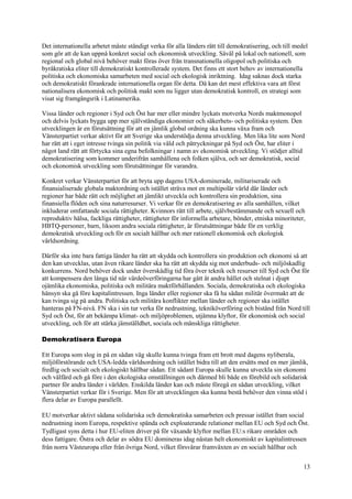 13
Det internationella arbetet måste ständigt verka för alla länders rätt till demokratisering, och till medel
som gör att de kan uppnå konkret social och ekonomisk utveckling. Såväl på lokal och nationell, som
regional och global nivå behöver makt föras över från transnationella oligopol och politiska och
byråkratiska eliter till demokratiskt kontrollerade system. Det finns ett stort behov av internationella
politiska och ekonomiska samarbeten med social och ekologisk inriktning. Idag saknas dock starka
och demokratiskt förankrade internationella organ för detta. Då kan det mest effektiva vara att först
nationalisera ekonomisk och politisk makt som nu ligger utan demokratisk kontroll, en strategi som
visat sig framgångsrik i Latinamerika.
Vissa länder och regioner i Syd och Öst har mer eller mindre lyckats motverka Nords maktmonopol
och delvis lyckats bygga upp mer självständiga ekonomier och säkerhets- och politiska system. Den
utvecklingen är en förutsättning för att en jämlik global ordning ska kunna växa fram och
Vänsterpartiet verkar aktivt för att Sverige ska understödja denna utveckling. Men lika lite som Nord
har rätt att i eget intresse tvinga sin politik via våld och påtryckningar på Syd och Öst, har eliter i
något land rätt att förtycka sina egna befolkningar i namn av ekonomisk utveckling. Vi stödjer alltid
demokratisering som kommer underifrån samhällena och folken själva, och ser demokratisk, social
och ekonomisk utveckling som förutsättningar för varandra.
Konkret verkar Vänsterpartiet för att bryta upp dagens USA-dominerade, militariserade och
finansialiserade globala maktordning och istället sträva mot en multipolär värld där länder och
regioner har både rätt och möjlighet att jämlikt utveckla och kontrollera sin produktion, sina
finansiella flöden och sina naturresurser. Vi verkar för en demokratisering av alla samhällen, vilket
inkluderar omfattande sociala rättigheter. Kvinnors rätt till arbete, självbestämmande och sexuell och
reproduktiv hälsa, fackliga rättigheter, rättigheter för informella arbetare, bönder, etniska minoriteter,
HBTQ-personer, barn, liksom andra sociala rättigheter, är förutsättningar både för en verklig
demokratisk utveckling och för en socialt hållbar och mer rationell ekonomisk och ekologisk
världsordning.
Därför ska inte bara fattiga länder ha rätt att skydda och kontrollera sin produktion och ekonomi så att
den kan utvecklas, utan även rikare länder ska ha rätt att skydda sig mot underbuds- och miljöskadlig
konkurrens. Nord behöver dock under överskådlig tid föra över teknik och resurser till Syd och Öst för
att kompensera den långa tid när värdeöverföringarna har gått åt andra hållet och stelnat i djupt
ojämlika ekonomiska, politiska och militära maktförhållanden. Sociala, demokratiska och ekologiska
hänsyn ska gå före kapitalintressen. Inga länder eller regioner ska få ha sådan militär övermakt att de
kan tvinga sig på andra. Politiska och militära konflikter mellan länder och regioner ska istället
hanteras på FN-nivå. FN ska i sin tur verka för nedrustning, tekniköverföring och bistånd från Nord till
Syd och Öst, för att bekämpa klimat- och miljöproblemen, utjämna klyftor, för ekonomisk och social
utveckling, och för att stärka jämställdhet, sociala och mänskliga rättigheter.
Demokratisera Europa
Ett Europa som slog in på en sådan väg skulle kunna tvinga fram ett brott med dagens nyliberala,
miljöförstörande och USA-ledda världsordning och istället bidra till att den ersätts med en mer jämlik,
fredlig och socialt och ekologiskt hållbar sådan. Ett sådant Europa skulle kunna utveckla sin ekonomi
och välfärd och gå före i den ekologiska omställningen och därmed bli både en förebild och solidarisk
partner för andra länder i världen. Enskilda länder kan och måste föregå en sådan utveckling, vilket
Vänsterpartiet verkar för i Sverige. Men för att utvecklingen ska kunna bestå behöver den vinna stöd i
flera delar av Europa parallellt.
EU motverkar aktivt sådana solidariska och demokratiska samarbeten och pressar istället fram social
nedrustning inom Europa, respektive spända och exploaterande relationer mellan EU och Syd och Öst.
Tydligast syns detta i hur EU-eliten driver på för växande klyftor mellan EU:s rikare områden och
dess fattigare. Östra och delar av södra EU domineras idag nästan helt ekonomiskt av kapitalintressen
från norra Västeuropa eller från övriga Nord, vilket försvårar framväxten av en socialt hållbar och
 