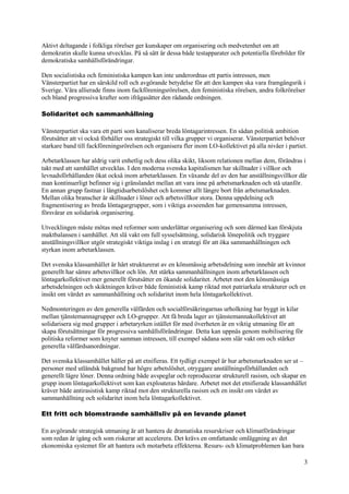 3
Aktivt deltagande i folkliga rörelser ger kunskaper om organisering och medvetenhet om att
demokratin skulle kunna utvecklas. På så sätt är dessa både testapparater och potentiella förebilder för
demokratiska samhällsförändringar.
Den socialistiska och feministiska kampen kan inte underordnas ett partis intressen, men
Vänsterpartiet har en särskild roll och avgörande betydelse för att den kampen ska vara framgångsrik i
Sverige. Våra allierade finns inom fackföreningsrörelsen, den feministiska rörelsen, andra folkrörelser
och bland progressiva krafter som ifrågasätter den rådande ordningen.
Solidaritet och sammanhållning
Vänsterpartiet ska vara ett parti som kanaliserar breda löntagarintressen. En sådan politisk ambition
förutsätter att vi också förhåller oss strategiskt till vilka grupper vi organiserar. Vänsterpartiet behöver
starkare band till fackföreningsrörelsen och organisera fler inom LO-kollektivet på alla nivåer i partiet.
Arbetarklassen har aldrig varit enhetlig och dess olika skikt, liksom relationen mellan dem, förändras i
takt med att samhället utvecklas. I den moderna svenska kapitalismen har skillnader i villkor och
levnadsförhållanden ökat också inom arbetarklassen. En växande del av den har anställningsvillkor där
man kontinuerligt befinner sig i gränslandet mellan att vara inne på arbetsmarknaden och stå utanför.
En annan grupp fastnar i långtidsarbetslöshet och kommer allt längre bort från arbetsmarknaden.
Mellan olika branscher är skillnader i löner och arbetsvillkor stora. Denna uppdelning och
fragmentisering av breda löntagargrupper, som i viktiga avseenden har gemensamma intressen,
försvårar en solidarisk organisering.
Utvecklingen måste mötas med reformer som underlättar organisering och som därmed kan förskjuta
maktbalansen i samhället. Att slå vakt om full sysselsättning, solidarisk lönepolitik och tryggare
anställningsvillkor utgör strategiskt viktiga inslag i en strategi för att öka sammanhållningen och
styrkan inom arbetarklassen.
Det svenska klassamhället är hårt strukturerat av en könsmässig arbetsdelning som innebär att kvinnor
generellt har sämre arbetsvillkor och lön. Att stärka sammanhållningen inom arbetarklassen och
löntagarkollektivet mer generellt förutsätter en ökande solidaritet. Arbetet mot den könsmässiga
arbetsdelningen och skiktningen kräver både feministisk kamp riktad mot patriarkala strukturer och en
insikt om värdet av sammanhållning och solidaritet inom hela löntagarkollektivet.
Nedmonteringen av den generella välfärden och socialförsäkringarnas urholkning har byggt in kilar
mellan tjänstemannagrupper och LO-grupper. Att få breda lager av tjänstemannakollektivet att
solidarisera sig med grupper i arbetaryrken istället för med överheten är en viktig utmaning för att
skapa förutsättningar för progressiva samhällsförändringar. Detta kan uppnås genom mobilisering för
politiska reformer som knyter samman intressen, till exempel sådana som slår vakt om och stärker
generella välfärdsanordningar.
Det svenska klassamhället håller på att etnifieras. Ett tydligt exempel är hur arbetsmarknaden ser ut –
personer med utländsk bakgrund har högre arbetslöshet, otryggare anställningsförhållanden och
generellt lägre löner. Denna ordning både avspeglar och reproducerar strukturell rasism, och skapar en
grupp inom löntagarkollektivet som kan exploateras hårdare. Arbetet mot det etnifierade klassamhället
kräver både antirasistisk kamp riktad mot den strukturella rasism och en insikt om värdet av
sammanhållning och solidaritet inom hela löntagarkollektivet.
Ett fritt och blomstrande samhällsliv på en levande planet
En avgörande strategisk utmaning är att hantera de dramatiska resurskriser och klimatförändringar
som redan är igång och som riskerar att accelerera. Det krävs en omfattande omläggning av det
ekonomiska systemet för att hantera och motarbeta effekterna. Resurs- och klimatproblemen kan bara
 
