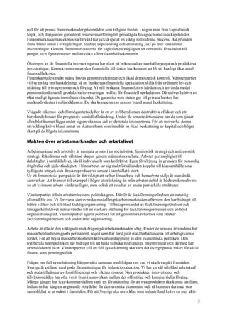 5
roll för att pressa fram marknader på områden som tidigare fredats i någon mån från kapitalistisk
logik, och därigenom garanterat resurseröverföring till privatägda bolag och enskilda kapitalister.
Finansmarknadernas explosiva tillväxt har också spelat en viktig roll i denna process. Bakgrunden
finns bland annat i avregleringar, hårdare exploatering och en ständig jakt på mer lönsamma
investeringar. Genom finansmarknaderna får kapitalet en möjlighet att omvandla livsvärden till
pengar, och flytta resurser mellan olika sfärer i samhällsekonomin.
Ökningen av de finansiella investeringarna har skett på bekostnad av samhällsnyttiga och produktiva
investeringar. Konsekvenserna av den finansiella tillväxten har kommit att bli ett kraftigt ökat antal
finansiella kriser.
Finanskapitalets makt måste brytas genom regleringar och ökad demokratisk kontroll. Vänsterpartiet
vill se en lag om bankdelning, så att bankernas finansiella spekulation skiljs från ordinarie in- och
utlåning till privatpersoner och företag. Vi vill beskatta finanssektorn hårdare och använda medel i
pensionsfonderna till produktiva investeringar istället för finansiell spekulation. Därutöver behövs ett
ökat statligt ägande inom bankväsendet. De garantier som staten ger till privata banker har
marknadsvärden i miljardklassen. De ska kompenseras genom bland annat beskattning.
Vidgade inkomst- och förmögenhetsklyftor är en av nyliberalismen destruktiva effekter och ett
betydande hinder för progressiv samhällsförändring. Under de senaste årtiondena har de som tjänar
allra bäst kunnat lägga under sig en växande del av de totala inkomsterna. För att motverka denna
utveckling krävs bland annat en skattereform som innebär en ökad beskattning av kapital och högre
skatt på de högsta inkomsterna.
Makten över arbetsmarknaden och arbetslivet
Arbetsmarknad och arbetsliv är centrala arenor i en socialistisk, feministisk strategi och antirasistisk
strategi. Rikedomar och välstånd skapas genom människors arbete. Arbetet ger möjlighet till
delaktighet i samhällslivet, såväl individuellt som kollektivt. Egen försörjning är grunden för personlig
frigörelse och självständighet. I lönearbetet tar sig maktförhållanden kopplat till klassamhälle sina
tydligaste uttryck och dessa reproduceras senare i samhället i stort.
Ur ett feministiskt perspektiv är det viktigt att se hur lönearbete och hemarbete skiljs åt men ändå
samverkar. Att kvinnor till exempel i högre utsträckning än män arbetar deltid är både en konsekvens
av att kvinnors arbete värderas lägre, men också ett resultat av andra patriarkala strukturer.
Vänsterpartiet tillhör arbetarrörelsens politiska gren. Därför är fackföreningsrörelsen en naturlig
allierad för oss. Vi försvarar den svenska modellen på arbetsmarknaden eftersom den har bidragit till
bättre villkor och till ökad facklig organisering. Tillbakapressandet av fackföreningsrörelsen och
löntagarkollektivet måste vändas till en starkare ställning för fackföreningsrörelsen och en höjd
organisationsgrad. Vänsterpartiet agerar politiskt för att genomföra reformer som stärker
fackföreningsrörelsen och underlättar organisering.
Arbete åt alla är den viktigaste maktfrågan på arbetsmarknaden idag. Under de senaste årtiondena har
massarbetslösheten gjorts permanent, något som har förskjutit maktförhållandena till arbetsgivarnas
fördel. För att bryta massarbetslösheten krävs en omläggning av den ekonomiska politiken. Den
nyliberala normpolitiken har bidragit till att hålla tillbaka nödvändiga investeringar och därmed har
arbetslösheten ökat. Vänsterpartiet vill att full sysselsättning ska vara det övergripande målet för såväl
finans- som penningpolitik.
Frågan om full sysselsättning hänger nära samman med frågan om vad vi ska leva på i framtiden.
Sverige är ett land med goda förutsättningar för industriproduktion. Vi har en väl utbildad arbetskraft
och goda tillgångar av fossilfri energi och viktiga råvaror. Nya produkter, innovationer och
tillväxtområden har ofta vuxit fram i samverkan mellan det offentliga och kommersiella företag.
Många gånger har icke-kommersialism varit en förutsättning för att nya produkter ska kunna tas fram.
Industrin har idag en avgörande betydelse för den svenska ekonomin, och så kommer det med stor
sannolikhet se ut också i framtiden. För att Sverige ska utvecklas som industriland krävs en mer aktiv
 