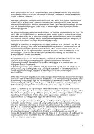 6
statlig industripolitik. Det kan till exempel handla om att utveckla nya branscher kring miljöteknik,
genomföra för industriell utveckling nödvändiga investeringar i infrastruktur eller om att säkerställa
tillgång till behövd kompetens.
Den höga arbetslösheten har inneburit att arbetsgivarnas makt ökat och otryggheten i anställningarna
blivit allt större. Arbetsgivarnas vilja att maximalt utnyttja personalstyrkan med en allt snabbare
anpassning av arbetstiden till mängden arbetsuppgifter har lett till alltfler korta anställningar praktiskt
tagit helt utan anställningstrygghet. Olika former av outsourcing har ökat och ytterligare minskat
anställningstryggheten.
De otrygga anställningsvillkoren är kopplade till klass, kön, etnicitet, funktionsvariation och ålder. Det
gäller också den fysiska och psykiska arbetsmiljön. Bland grupper med svag ställning är otryggheten
som störst. Denna utveckling på arbetsmarknaden påverkar sociala relationer och maktförhållandet i
hela samhället. Den som går långa perioder utan fast anställning får också en svagare anknytning till
socialförsäkringssystemen och längre steg till facklig organisering.
Det ligger ett stort värde i att framgångar i klasskampen garanteras i avtal i stället för i lag. Det gör
segrarna mer beständiga, då skiftande politiska majoriteter inta kan leda till försämrade villkor. Om
medlemmarna har ett reellt inflytande över avtalskraven och de överenskommelser som sluts, så
stärker avtalen de fackliga organisationernas legitimitet. Det gör det lättare att upprätthålla en hög
anslutningsgrad, vilket i sin tur stärker facket och de arbetandes ställning. Det blir svårare för
arbetsgivarna att ta tillbaka det de förlorat.
Vänsterpartiet stödjer fackliga initiativ och facklig kamp för att förbättra arbetsvillkoren och ser att
detta även skapar möjligheter att driva igenom lagändringar som stärker arbetsrätten.
Arbetsrättslagstiftningen ersätter inte kollektivavtalen. Dess uppgift är att garantera rätten och
möjligheten att sluta kollektivavtal.
Arbetsrättslagstiftningen ger de arbetande möjlighet att tillkämpa sig inflytande och rättigheter som
arbetsgivarna aldrig skulle ha gett frivilligt. Vänsterpartiet arbetar för en förstärkt arbetsrätt som
innebär tryggare anställningar, högre krav på arbetsmiljön och en starkare ställning för
kollektivavtalen.
Det är mycket viktigt att stänga kryphålen för långvariga osäkra anställningar. Tillsvidareanställningen
som faktisk norm på arbetsmarknaden måste återupprättas. Även arbetsgivares möjlighet att med hjälp
av bemanningsföretag kringgå lagar och avtal samt försvaga arbetarkollektivet måste begränsas med
den arbetsrättsliga lagstiftningens hjälp. Lagen ska stärka fackens inflytande över arbetsmiljön och
förhindra arbetsgivarens praktiska ansvarsfriskrivelse genom olika kedjor av kontrakt.
Genom EU-medlemskap och lagstiftning om arbetskraftsinvandring har situationen för en ökande
andel migranter försvagats. De är beroende av arbetsköparnas vilja för att befinna sig i Sverige och har
för svårt att fackligt organisera sig och tillgodogöra sig de villkor som finns genom kollektivavtal och
lagstiftning. Systematiskt stöd för ofritt arbete genom lagstiftning ska upphöra och migranters
uppehållstillstånd ska aldrig generellt kopplas till arbetsköparnas nycker.
Arbetsdagens längd och arbetstidens förläggning har alltid varit stridsfrågor på arbetsmarknaden.
Arbetstiden har inte förkortats i samma takt som produktiviteten har ökat. Istället har arbetsgivarna
tillskansat sig en större del av värdet av produktionen, då vinstandelen ökat kraftigt de senaste trettio
åren. Med en kortare arbetsdag tillfaller en större del av förädlingsvärdet de arbetande och tiden till
fritid, hemarbete och vila ökar. Vänsterpartiet har länge drivit frågan om en generell
arbetstidsförkortning med bibehållen lön. Ett delmål är att normalarbetstiden ska kortas till sex
timmar. Ett strategiskt verktyg för att komma framåt i frågan är att i de kommuner och landsting där vi
ingår i majoriteter arbeta för att få till stånd fler konkreta försök med arbetstidsförkortningar, som
sedan kan tjäna som goda exempel.
 