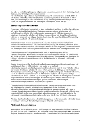 8
Det krävs en omfördelning från privat till gemensam konsumtion, genom ett större skatteuttag, för att
skapa utrymme för rimligare löner i dessa sektorer.
När Vänsterpartiet ingår i styrande majoriteter i landsting och kommuner ska vi använda det för att
åstadkomma bättre arbetsvillkor för de kommun- och landstingsanställda. Avskaffande av delade
turer, fasta anställningar på heltid som norm och en hög bemanningsnivå inom välfärdsyrkena är
sådant som ska prägla kommuner och landsting där Vänsterpartiet är med och styr.
Stärk den generella välfärden
Den svenska välfärdsstaten har inneburit en högre grad av jämlikhet, bättre livsvillkor för folkflertalet
och viktiga feministiska landvinningar. Under de senaste decenniernas privatiseringar och
omfördelning från offentlig till privat konsumtion har den generella välfärden utmanats och
attackerats. Kvaliteten har urholkats och välfärdssystemen utjämnar inte längre klasskillnader och
orättvisor på samma sätt som tidigare. Kampen för att stärka den generella välfärden fyller en viktig
funktion i en socialistisk och feministisk strategi.
Tjänsteproduktionens andel av ekonomin växer. I takt med att produktionen av industrivaror
automatiseras blir arbetsintensiva verksamheter som vård, omsorg och utbildning relativt sett dyrare
att producera. För att dessa tjänster fortsättningsvis ska vara en del av en generell välfärd som omfattar
alla medborgare, måste samhällets gemensamma resurser också användas för vårt gemensamma bästa.
Finansieringen av den offentliga sektorn innebär alltid en begränsning av det privata
konsumtionsutrymmet. Motsättningen består även om kapitalets makt begränsas. Full sysselsättning
och tillväxt bidrar till att denna motsättning lättare kan hanteras. Tjänsteproduktionen organiseras mer
effektivt i offentlig regi, om målsättningen är en jämlik fördelning av tillgång till kvalificerad
samhällsservice.
Den ska styras och utvecklas demokratiskt med utgångspunkten att människorna är medborgare i ett
samhälle och brukare av välfärdstjänster – inte kunder på en marknad.
Vänsterpartiet menar att den offentliga sektorns andel av ekonomin måste få växa. Välfärden behöver
mer resurser för att kunna fylla den roll som vi vill att den ska spela. Så länge det privata ägandet
dominerar i produktionssfären, är det genom en gradvis ökad beskattning som detta kan åstadkommas.
Vi vill att välfärden avkommersialiseras; att det är människors behov och inte privata företags
vinstintressen som ska stå i centrum. Det är av strategiskt stor betydelse att dräneringen av skattemedel
till privata intressen inom välfärden stoppas. Socialförsäkringarna ska vara individuella och ge
människor en inkomstrelaterad ersättning vid sjukdom, arbetslöshet, föräldraledighet,
funktionsnedsättning och liknande, med en angiven lägsta nivå.
Genom att finansieringen och inkomstutjämningen sker via ett progressivt skattesystem och inte
individuella avgifter eller efter behovsprövning, betonas individernas rättigheter.
Inkomstbortfallsprincipen innebär att nästan alla, inte bara de fattigaste, omfattas och gynnas av
systemet. Därmed skapas en solidaritet även hos samhällets mellanskikt. Ett generellt välfärdssystem
baserat på tillit till medborgarna ger en effektiv administration samt stor överblick och insyn. Det
bidrar också i stor utsträckning till att frigöra medborgarna från de rikas välvilja och välgörenhet.
Att stärka framför allt arbetslöshets- och sjukförsäkringarna, så att fler kan omfattas och fler får ut mer
av sin tidigare inkomst, är därmed viktiga strategiska frågor för Vänsterpartiet.
Fördjupad demokratisering
Vänsterpartiet försvarar de demokratiska landvinningar som bland andra arbetarrörelsen har kunnat
tillkämpa sig i vårt land. En socialistisk och feministisk strategi för framtiden måste också innebära en
fördjupad demokratisering av det svenska samhället. En sådan måste både öka människors inflytande
 