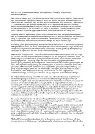 9
över den egna livssituationen och skapa större möjligheter för folkligt inflytande över
samhällsutvecklingen.
Den offentliga sektorn fyller en nyckelfunktion för en sådan demokratisering. Däremot fungerar den vi
äger gemensamt i allt för hög utsträckning på samma sätt som det privatägda. Marknadsinspirerade
styrmodeller och kommersiell logik har under marknadsliberalismen gjort insteg också i det offentliga.
Vi vill demokratisera den offentliga sektorn genom att öka inflytandet för anställda och brukare.
Genom att ersätta hierarkiska relationer med tilltro till de som arbetar i välfärden kan verksamheten
utvecklas och förbättras. Att ta fram konkreta planer för att förbättra villkoren och öka inflytandet
måste vara en viktig politisk uppgift på kommunal-, landstingskommunal- och statlig nivå.
Samtidigt måste det gemensamma ägandet både försvaras och utvidgas. Det gemensamma ägandet
ökar det demokratiska inflytandet och innebär att viktiga delar av ekonomin undandras från att fungera
enligt en kapitalistisk logik. Samhällets infrastruktur i bred bemärkelse, till exempel järnvägen,
energiförsörjningen, bankväsendet och välfärden, ska ägas och drivas i offentlig regi.
Redan idag äger vi gemensamt genom pensionsfonderna en betydande del av det svenska näringslivet.
Det ägandet måste utövas mer aktivt. Vänsterpartiet vill att AP-fondernas kapital i högre utsträckning
ska användas till produktiva och samhällsnyttiga investeringar. Statligt ägda bolag ska utgöra viktiga
verktyg för att uppnå andra mål än så hög avkastning som möjligt.
Det är av stort strategiskt värde i vår socialistiska och feministiska frihetssträvan att värna och vidga
det utrymme som finns mellan den kommersiella logiken och den statliga eller kommunala sfären. I ett
rikt föreningsliv och andra typer av självorganisering kan människor mötas och finna gemensamma
lösningar på problem i sin vardag, umgås och trivas tillsammans. Engagemanget i sådana
gemenskaper utgör en viktig del av kampen mot kommersialismen och för ett fördjupat självstyre. Att
värna detta utrymme och engagemang görs ofta bäst genom att staten eller kommunens beslut sätter
gränsen för det kommersiella, men lämnar själva innehållet till självorganisering av olika slag. Det
gäller exempelvis tillgång till lokaler och utrymmen för föreningsliv, kulturaktiviteter och nöjen.
Vänsterpartiet värnar starka och självständiga folkrörelser som kan bidra till progressiva
samhällsförändringar, och som själva stärker det folkliga inflytandet över samhällsutvecklingen.
En fördjupad demokratisering förutsätter också att vi slår vakt om den personliga integriteten och
fundamentala principer i en rättsstat. Vi avvisar en särskild terroristlagstiftning och menar att
våldsbrott ska lagföras inom ordinarie rättsramar. Principen om att människor ska anses oskyldiga tills
motsatsen är bevisad måste lyftas fram som avgörande för ett fungerande rättsväsende. Vi är
motståndare till politiskt motiverade organisationsförbud och anser att tortyrförbudet ska vara absolut,
och att Sverige därför under inga omständigheter ska medverka till att människor riskerar att avvisas
till tortyr eller annan omänsklig behandling. Alla människor har rätt till en bred privat sfär som
skyddas på praktisk och principiell grund. Växande övervakning och registrering ska motverkas. Det
måste finnas effektiva och oberoende system för att granska de yrkesgrupper, till exempel polisen och
militären, som har rätt att utöva våld.
Ett levande folkstyre med fria och aktiva medborgare förutsätter ett samhälle som möjliggör ett
dynamiskt och inkluderande kulturliv. Samhällets demokratisering kräver en mångfald av kanaler för
information, nyheter, åsiktsbrytning och opinionsbildning.
Staten måste ta en viktig del av ansvaret för att säkra en sådan bredd, utan att detta innebär en kontroll
av innehållet i fria medier. Inom en överskådlig tid betyder det att det är viktigt med ett generöst stöd
till tryckt press, men också till tidskrifter och andra medier. Public service intar en särställning och
måste värnas från ekonomisk avlövning och-, tematisk insnävning samt kunna vara tekniskt ledande
enligt en icke-kommersiell logik. Staten måste säkerställa att det över hela landet finns god tillgång till
internetuppkoppling.
Marknadsföring och andra marknadsaktiviteter tar former som gör att de stora företagen och deras
intressen tar sig in på allt fler arenor. Marknadsmakten har ett starkt grepp om Internet, TV och kultur.
 