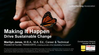 Making It Happen
Drive Sustainable Change
Marilyn Janas, M.B.A., M.A. Ed., Career & Technical
President & Founder, TRANSVORTO, a leading provider of the ValueSelling Framework®
Complimentary Webinar
October 19, 2017
This document contains proprietary information of ValueSelling Associates. Its receipt or possession does not convey any rights
to reproduce or disclose its contents or to manufacture, use, or sell anything it may describe. Reproduction, disclosure, or use
without specific written authorization of ValueSelling Associates is strictly forbidden.
 