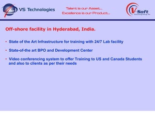 Off-shore facility in Hyderabad, India. State of the Art Infrastructure for training with 24/7 Lab facility State-of-the art BPO and Development Center Video conferencing system to offer Training to US and Canada Students and also to clients as per their needs 