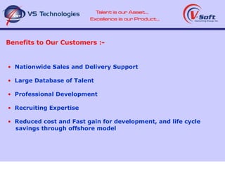 Benefits to Our Customers :- Nationwide Sales and Delivery Support Large Database of Talent Professional Development Recruiting Expertise Reduced cost and Fast gain for development, and life cycle savings through offshore model 