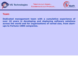 Team Dedicated management team with a cumulative experience of over 10 years in developing and deploying software solutions across the world and for organizations of varied size, from start-ups to Fortune 1000 companies. 