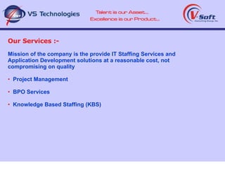 Our Services :- Mission of the company is the provide IT Staffing Services and  Application Development solutions at a reasonable cost, not compromising on quality Project Management BPO Services Knowledge Based Staffing (KBS) 