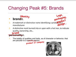 Changing Peak #5: Brands

• brandn.
1.   A trademark or distinctive name identifying a product or a
     manufacturer.
2.   A distinctive mark burned into or upon with a hot iron, to indicate
     quality, ownership, etc.,

personalityn.
1.   The totality of qualities and traits, as of character or behavior, that
     are peculiar to a specific person
 