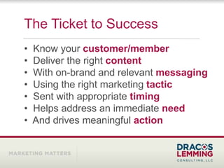 The Ticket to Success
•   Know your customer/member
•   Deliver the right content
•   With on-brand and relevant messaging
•   Using the right marketing tactic
•   Sent with appropriate timing
•   Helps address an immediate need
•   And drives meaningful action
 
